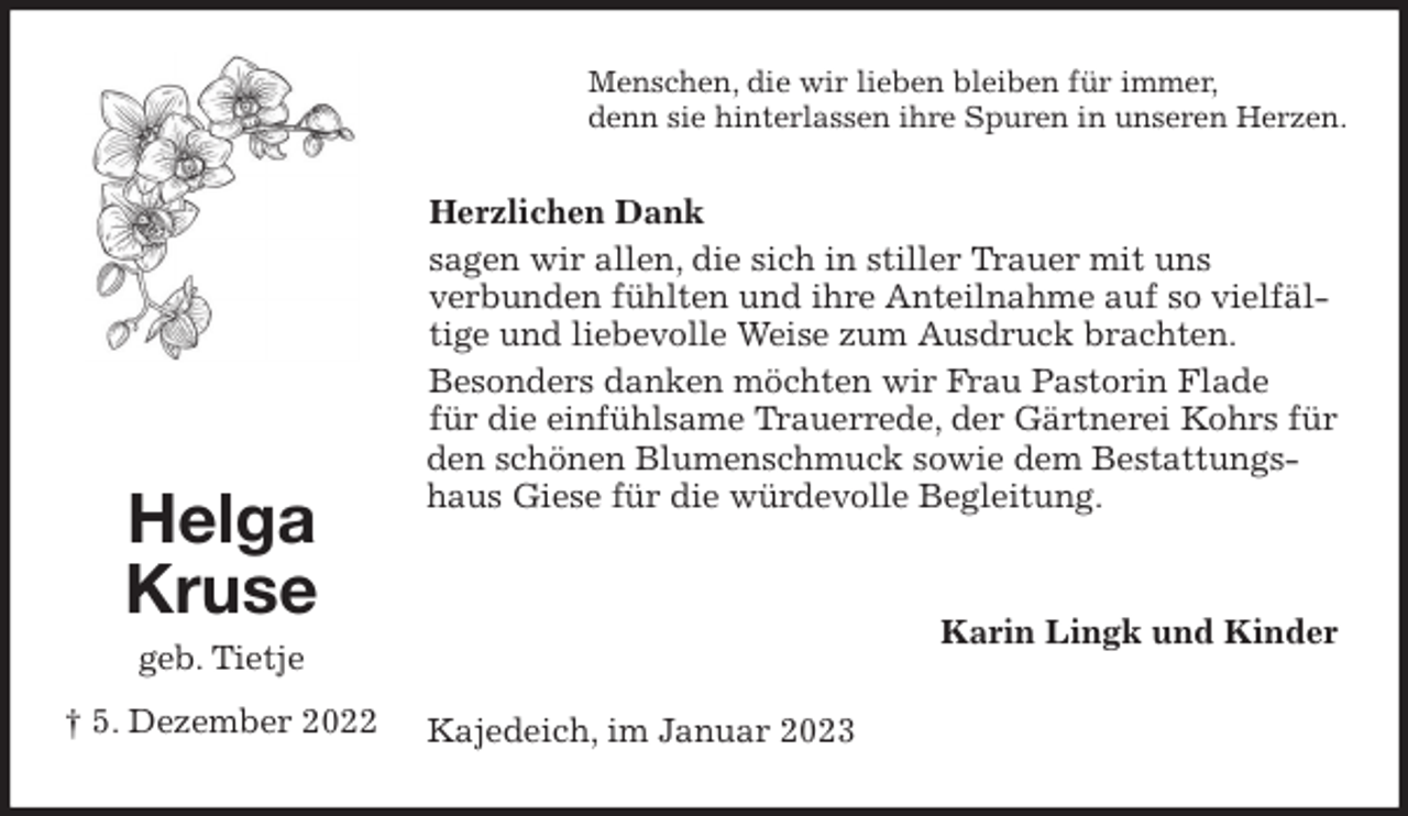 <p>Menschen, die wir lieben bleiben für immer,<br />denn sie hinterlassen ihre Spuren in unseren Herzen.<br />Herzlichen Dank<br />sagen wir allen, die sich in stiller Trauer mit uns<br />verbunden fühlten und ihre Anteilnahme auf so vielfältige und liebevolle Weise zum Ausdruck brachten.<br />Besonders danken möchten wir Frau Pastorin Flade<br />für die einfühlsame Trauerrede, der Gärtnerei Kohrs für den schönen Blumenschmuck sowie dem Bestattungshaus Giese für die würdevolle Begleitung.</p><p>Karin Lingk und Kinder<br />Kajedeich, im Januar 2023<br />Helga Kruse<br />geb. Tietje<br />† 5. Dezember 2022</p>