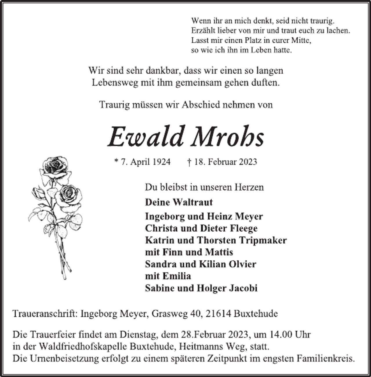 <p>Wenn ihr an mich denkt, seid nicht traurig.<br />Erzählt lieber von mir und traut euch zu lachen.<br />Lasst mir einen Platz in eurer Mitte,<br />so wie ich ihn im Leben hatte.<br />Wir sind sehr dankbar, dass wir einen so langen<br />Lebensweg mit ihm gemeinsam gehen duften.<br />Traurig müssen wir Abschied nehmen von<br />Ewald Mrohs<br />* 7. April 1924 † 18. Februar 2023<br />Du bleibst in unseren Herzen<br />Deine Waltraut<br />Ingeborg und Heinz Meyer<br />Christa und Dieter Fleege<br />Katrin und Thorsten Tripmaker<br />mit Finn und Mattis<br />Sandra und Kilian Olvier<br />mit Emilia<br />Sabine und Holger Jacobi<br />Traueranschrift: Ingeborg Meyer, Grasweg 40, 21614 Buxtehude<br />Die Trauerfeier findet am Dienstag, dem 28.Februar 2023, um 14.00 Uhr in der Waldfriedhofskapelle Buxtehude, Heitmanns Weg, statt.<br />Die Urnenbeisetzung erfolgt zu einem späteren Zeitpunkt im engsten Familienkreis.</p>