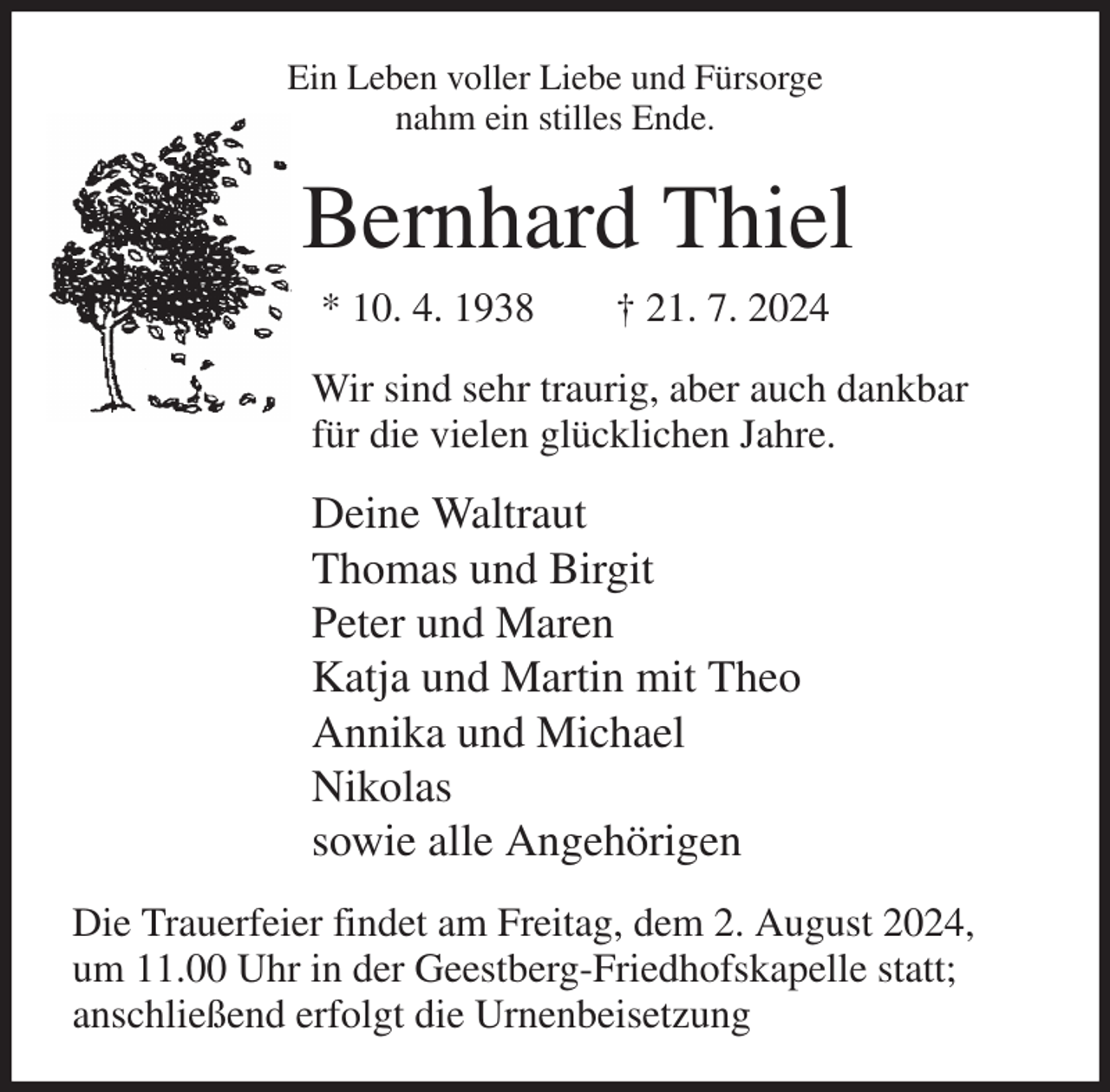 <p>Ein Leben voller Liebe und Fürsorge<br />nahm ein stilles Ende.<br />Bernhard Thiel<br />* 10. 4. 1938 † 21. 7. 2024<br />Wir sind sehr traurig, aber auch dankbar<br />für die vielen glücklichen Jahre.<br />Deine Waltraut<br />Thomas und Birgit<br />Peter und Maren<br />Katja und Martin mit Theo<br />Annika und Michael<br />Nikolas<br />sowie alle Angehörigen<br />Die Trauerfeier findet am Freitag, dem 2. August 2024,<br />um 11.00 Uhr in der Geestberg-Friedhofskapelle statt;<br />anschließend erfolgt die Urnenbeisetzung</p>
