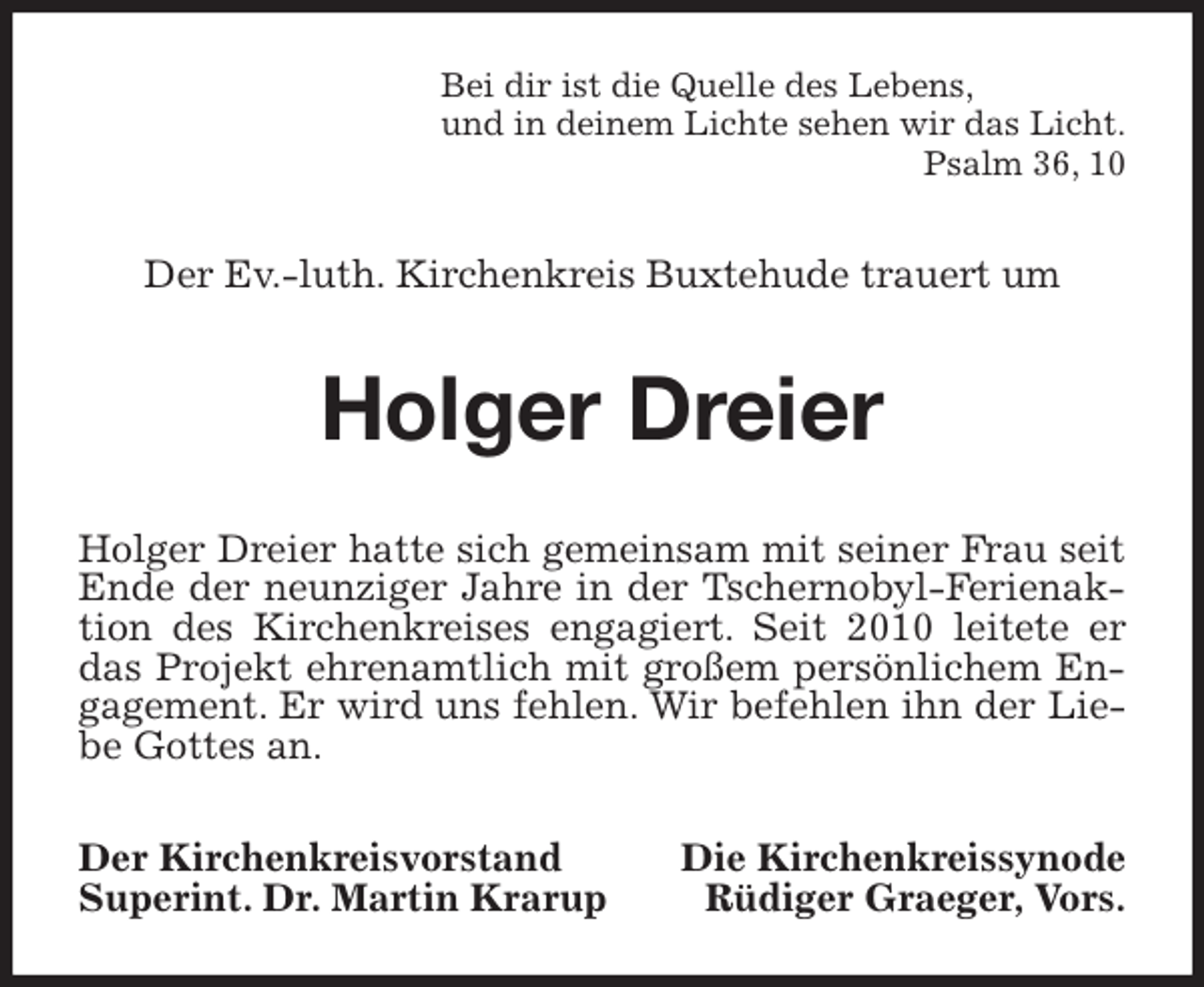<p>Bei dir ist die Quelle des Lebens,<br />und in deinem Lichte sehen wir das Licht.<br />Psalm 36, 10<br />Der Ev.-luth. Kirchenkreis Buxtehude trauert um<br />Holger Dreier<br />Holger Dreier hatte sich gemeinsam mit seiner Frau seit Ende der neunziger Jahre in der Tschernobyl-Ferienaktion des Kirchenkreises engagiert. Seit 2010 leitete er das Projekt ehrenamtlich mit großem persönlichem Engagement. Er wird uns fehlen. Wir befehlen ihn der Liebe Gottes an.<br />Der Kirchenkreisvorstand Die Kirchenkreissynode<br />Superint. Dr. Martin Krarup Rüdiger Graeger, Vors.</p>