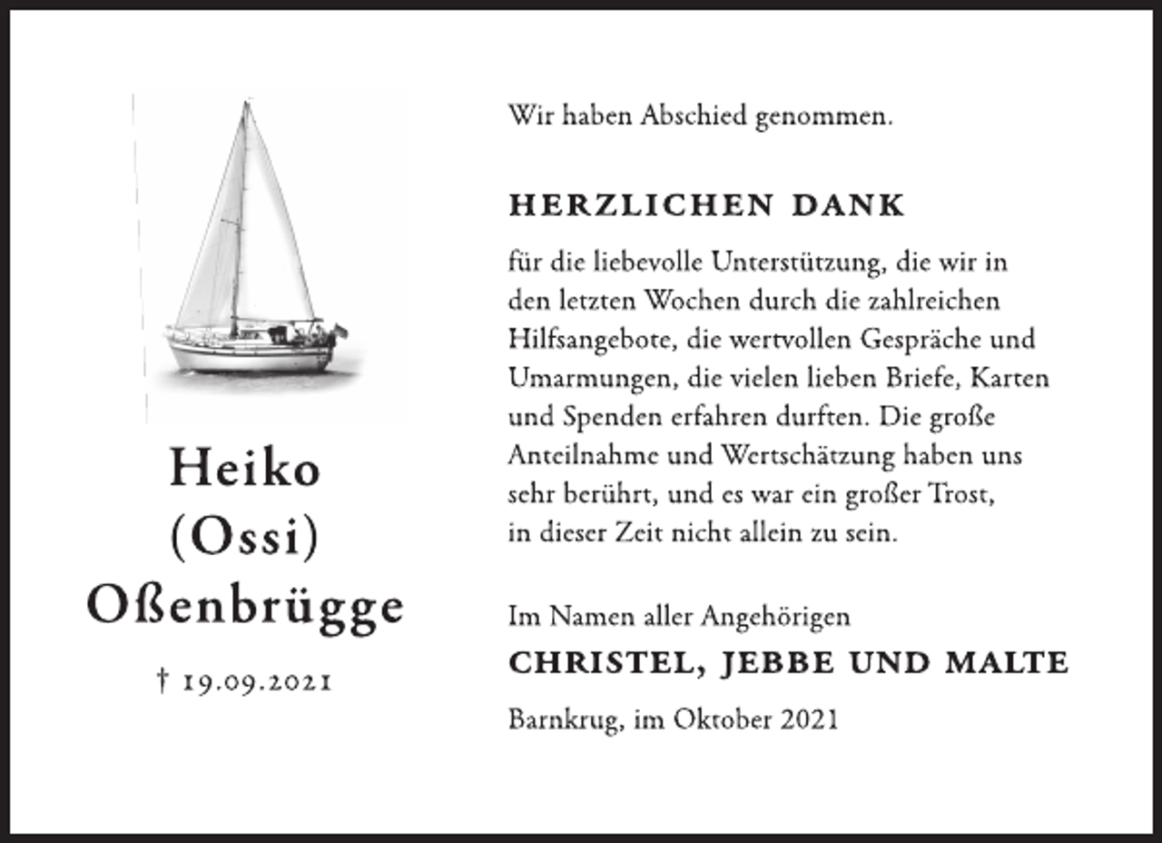 <p>Heiko<br />(Ossi)<br />Oßenbrügge<br />† 19.09.2021<br />Wir haben Abschied genommen.<br />Herzlichen Dank<br />für die liebevolle Unterstützung, die wir in<br />den letzten Wochen durch die zahlreichen Hilfsangebote,<br />die wertvollen Gespräche und<br />Umarmungen, die vielen lieben Briefe, Karten<br />und Spenden erfahren durften. Die große Anteilnahme<br />und Wertschätzung haben uns sehr berührt, und es war ein großer Trost, in dieser Zeit nicht allein zu sein.<br />Im Namen aller Angehörigen<br />Christel, Jebbe und Malte<br />Barnkrug, im Oktober 2021</p>