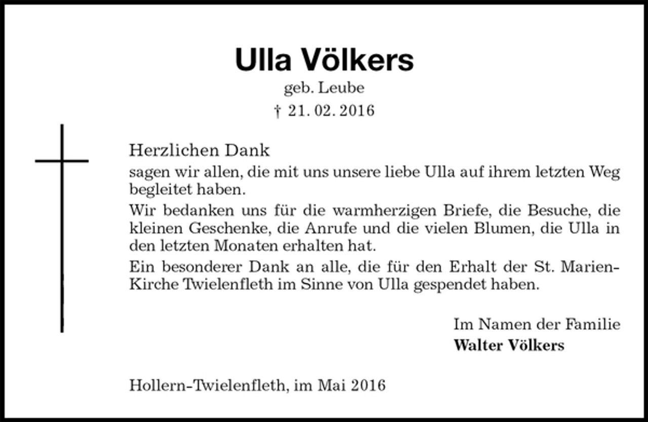 <p>Ulla Völkers<br />geb. Leube<br />† 21. 02. 2016<br />Herzlichen Dank<br />sagen wir allen, die mit uns unsere liebe Ulla auf ihrem letzten Weg begleitet haben.<br />Wir bedanken uns für die warmherzigen Briefe, die Besuche, die kleinen Geschenke, die Anrufe und die vielen Blumen, die Ulla in den letzten Monaten erhalten hat.<br />Ein besonderer Dank an alle, die für den Erhalt der St. Marien-Kirche Twielenfleth im Sinne von Ulla gespendet haben.<br />Im Namen der Familie<br />Walter Völkers<br />Hollern-Twielenfleth, im Mai 2016</p>
