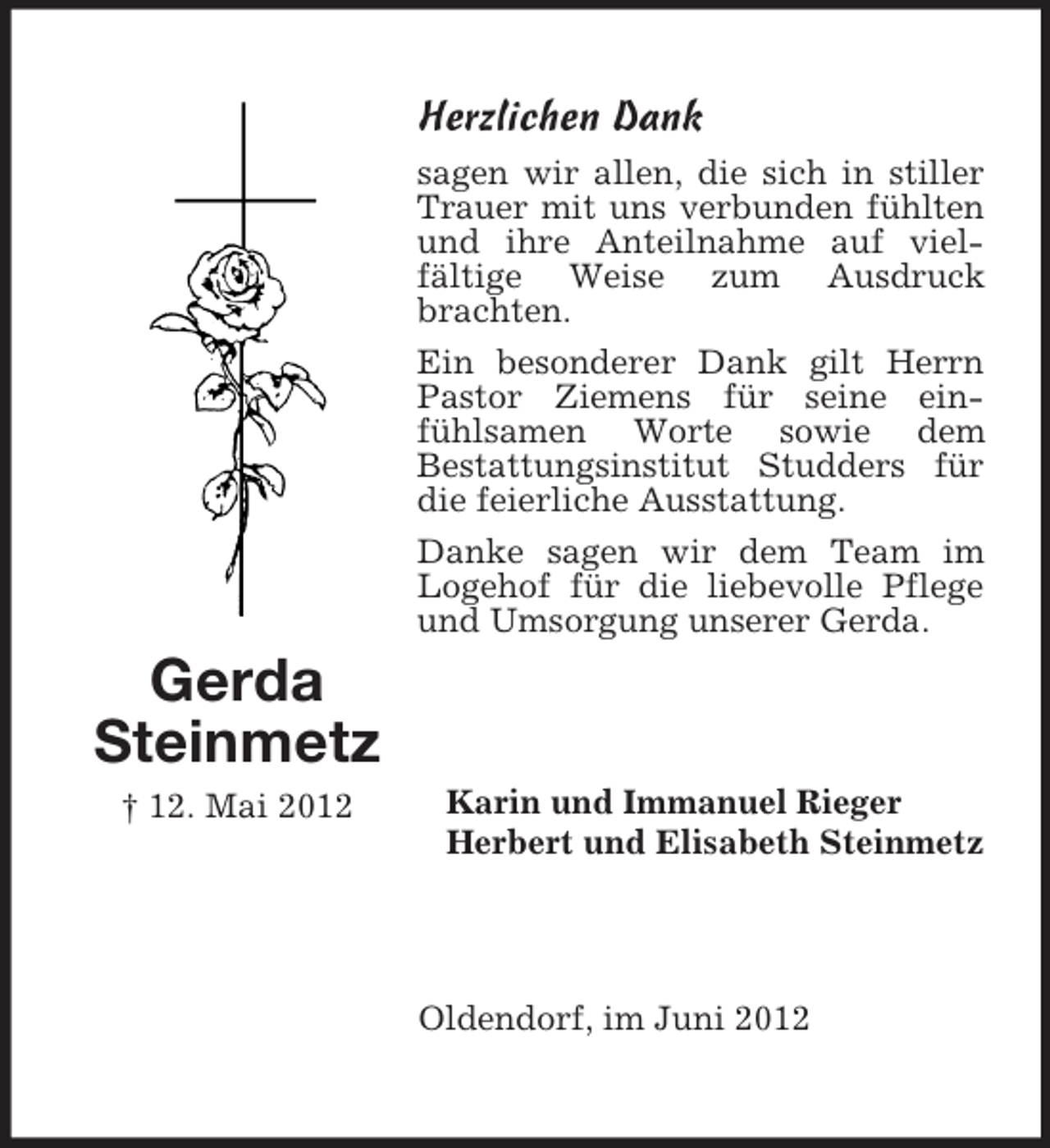 <p>Herzlichen Dank<br />sagen wir allen, die sich in stiller<br />Trauer mit uns verbunden fühlten<br />und ihre Anteilnahme auf vielfältige Weise zum Ausdruck<br />brachten.<br />Ein besonderer Dank gilt Herrn<br />Pastor Ziemens für seine einfühlsamen Worte sowie dem<br />Bestattungsinstitut Studders für<br />die feierliche Ausstattung.<br />Danke sagen wir dem Team im<br />Logehof für die liebevolle Pflege<br />und Umsorgung unserer Gerda.</p><p>Gerda<br />Steinmetz<br />† 12. Mai 2012</p><p>Karin und Immanuel Rieger<br />Herbert und Elisabeth Steinmetz</p><p>Oldendorf, im Juni 2012</p>
