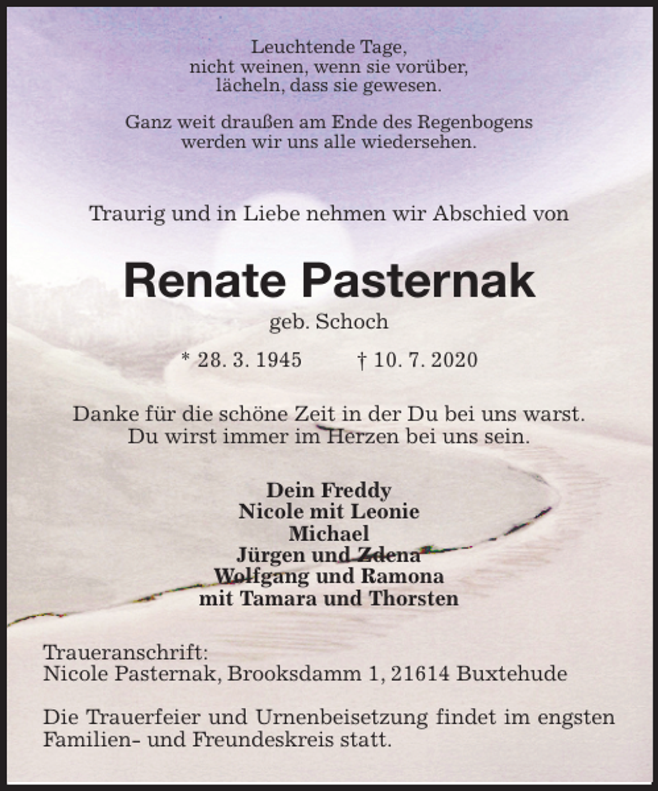 <p>Leuchtende Tage,<br />nicht weinen, wenn sie vorüber,<br />lächeln, dass sie gewesen.</p>
<p>Ganz weit draußen am Ende des Regenbogens<br />werden wir uns alle wiedersehen.</p>
<p>Traurig und in Liebe nehmen wir Abschied von<br />Renate Pasternak<br />geb. Schoch<br />* 28. 3. 1945 † 10. 7. 2020<br />Danke für die schöne Zeit in der Du bei uns warst.<br />Du wirst immer im Herzen bei uns sein.<br />Dein Freddy<br />Nicole mit Leonie<br />Michael<br />Jürgen und Zdena<br />Wolfgang und Ramona<br />mit Tamara und Thorsten<br />Traueranschrift:<br />Nicole Pasternak, Brooksdamm 1, 21614 Buxtehude<br />Die Trauerfeier und Urnenbeisetzung findet im engsten Familien- und Freundeskreis statt.</p>