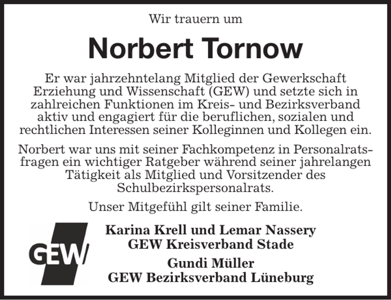 <p>Wir trauern um<br />Norbert Tornow<br />Er war jahrzehntelang Mitglied der Gewerkschaft<br />Erziehung und Wissenschaft (GEW) und setzte sich in zahlreichen Funktionen im Kreis- und Bezirksverband<br />aktiv und engagiert für die beruflichen, sozialen und<br />rechtlichen Interessen seiner Kolleginnen und Kollegen ein.<br />Norbert war uns mit seiner Fachkompetenz in Personalrats-<br />fragen ein wichtiger Ratgeber während seiner jahrelangen Tätigkeit als Mitglied und Vorsitzender des<br />Schulbezirkspersonalrats.<br />Unser Mitgefühl gilt seiner Familie.<br />Karina Krell und Lemar Nassery<br />GEW Kreisverband Stade<br />Gundi Müller<br />GEW Bezirksverband Lüneburg</p>