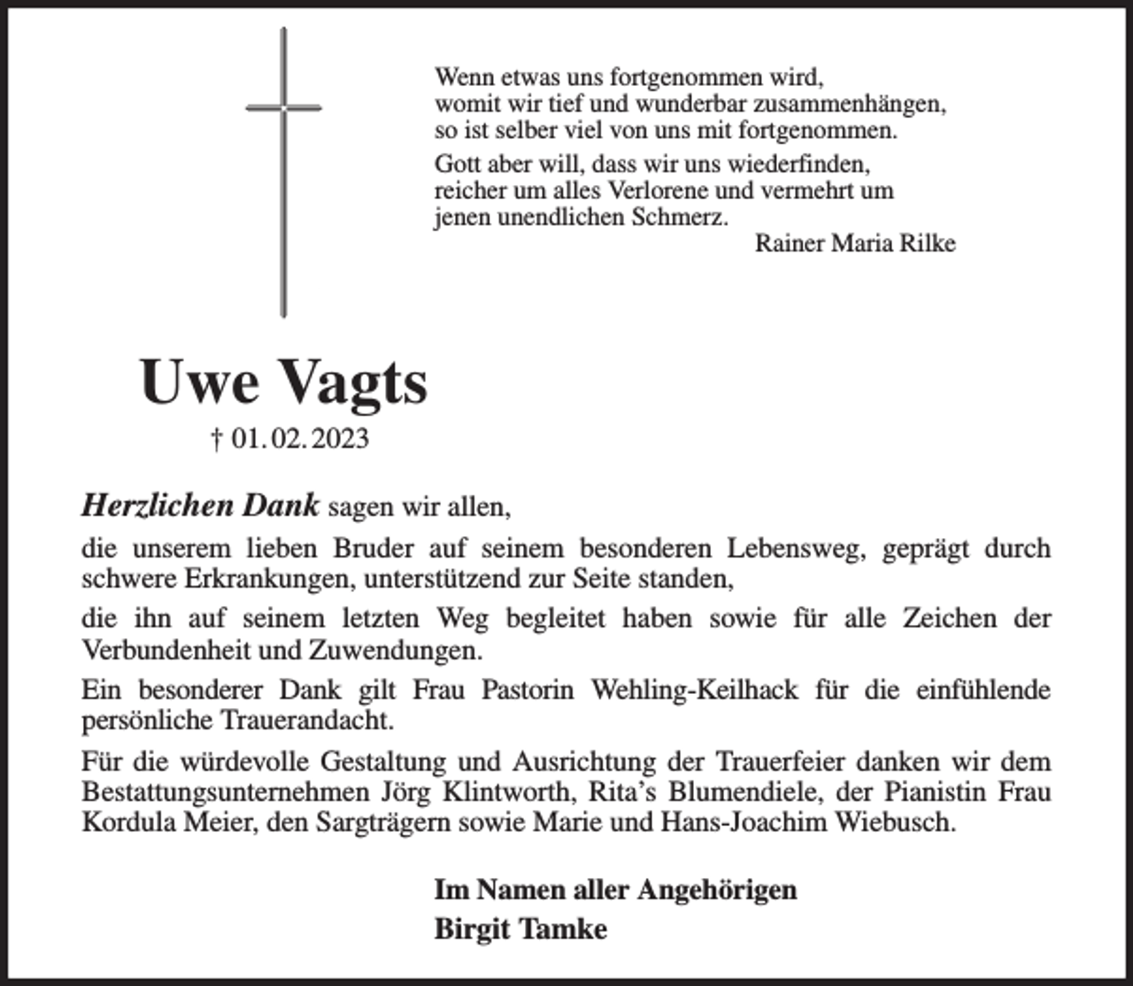 <p>Wenn etwas uns fortgenommen wird,<br />womit wir tief und wunderbar zusammenhängen,<br />so ist selber viel von uns mit fortgenommen.<br />Gott aber will, dass wir uns wiederfinden,<br />reicher um alles Verlorene und vermehrt um<br />jenen unendlichen Schmerz.<br />Rainer Maria Rilke<br />Uwe Vagts<br />† 01. 02. 2023<br />Herzlichen Dank sagen wir allen,<br />die unserem lieben Bruder auf seinem besonderen Lebensweg, geprägt durch schwere Erkrankungen, unterstützend zur Seite standen,<br />die ihn auf seinem letzten Weg begleitet haben sowie für alle Zeichen der<br />Verbundenheit und Zuwendungen.<br />Ein besonderer Dank gilt Frau Pastorin Wehling-Keilhack für die einfühlende<br />persönliche Trauerandacht.<br />Für die würdevolle Gestaltung und Ausrichtung der Trauerfeier danken wir dem<br />Bestattungsunternehmen Jörg Klintworth, Rita's Blumendiele, der Pianistin Frau<br />Kordula Meier, den Sargträgern sowie Marie und Hans-Joachim Wiebusch.<br />Im Namen aller Angehörigen<br />Birgit Tamke</p>