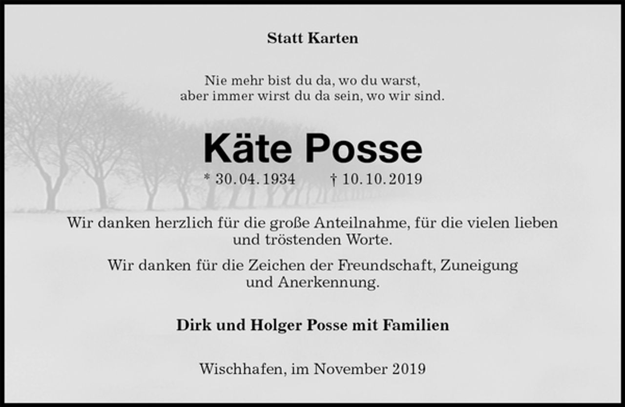 <p>Statt Karten<br />Nie mehr bist du da, wo du warst,<br />aber immer wirst du da sein, wo wir sind.<br />Käte Posse<br />* 30. 04. 1934 † 10. 10. 2019<br />Wir danken herzlich für die große Anteilnahme, für die vielen lieben<br />und tröstenden Worte.<br />Wir danken für die Zeichen der Freundschaft, Zuneigung<br />und Anerkennung.<br />Dirk und Holger Posse mit Familien<br />Wischhafen, im November 2019</p>