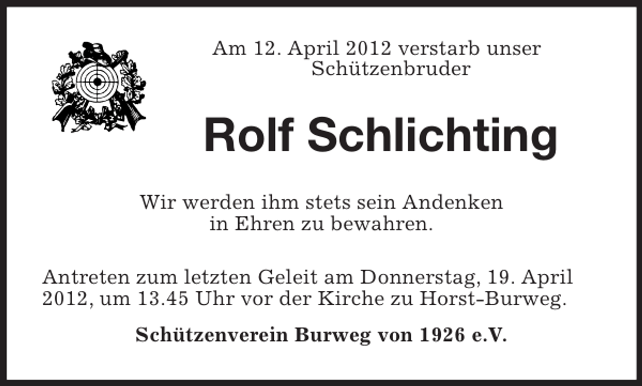 <p>Am 12. April 2012 verstarb unser Schützenbruder<br />Rolf Schlichting<br />Wir werden ihm stets sein Andenken<br />in Ehren zu bewahren.<br />Antreten zum letzten Geleit am Donnerstag, 19. April 2012, um 13.45 Uhr vor der Kirche zu Horst-Burweg.<br />Schützenverein Burweg von 1926 e.V.</p>