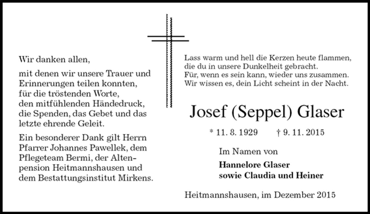 <p>Lass warm und hell die Kerzen heute flammen,<br />die du in unsere Dunkelheit gebracht.<br />Für, wenn es sein kann, wieder uns zusammen.<br />Wir wissen es, dein Licht scheint in der Nacht.<br />Josef (Seppel) Glaser<br />* 11. 8. 1929 † 9. 11. 2015<br />Im Namen von<br />Hannelore Glaser<br />sowie Claudia und Heiner<br />Heitmannshausen, im Dezember 2015<br />Wir danken allen,<br />mit denen wir unsere Trauer und Erinnerungen teilen konnten,<br />für die tröstenden Worte,<br />den mitfühlenden Händedruck,<br />die Spenden, das Gebet und das letzte ehrende Geleit.<br />Ein besonderer Dank gilt Herrn Pfarrer Johannes Pawellek, dem Pflegeteam Bermi, der Alten-<br />pension Heitmannshausen und dem Bestattungsinstitut Mirkens.</p>