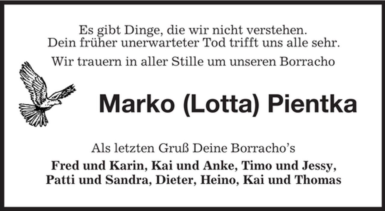 <p>Es gibt Dinge, die wir nicht verstehen. Dein früher unerwarteter Tod trifft uns alle sehr. Wir trauern in aller Stille um unseren Borracho</p><p>Marko (Lotta) Pientka<br />Als letzten Gruß Deine Borracho’s Fred und Karin, Kai und Anke, Timo und Jessy, Patti und Sandra, Dieter, Heino, Kai und Thomas</p>