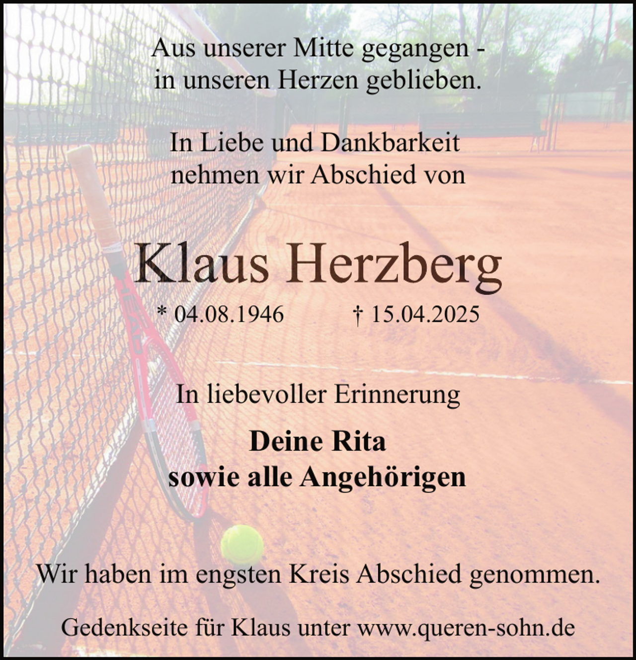 <p>Aus unserer Mitte gegangen in unseren Herzen geblieben.<br />In Liebe und Dankbarkeit<br />nehmen wir Abschied von</p><p>Klaus Herzberg<br />* 04.08.1946</p><p>† 15.04.2025</p><p>In liebevoller Erinnerung</p><p>Deine Rita<br />sowie alle Angehörigen<br />Wir haben im engsten Kreis Abschied genommen.<br />Gedenkseite für Klaus unter www.queren-sohn.de</p>