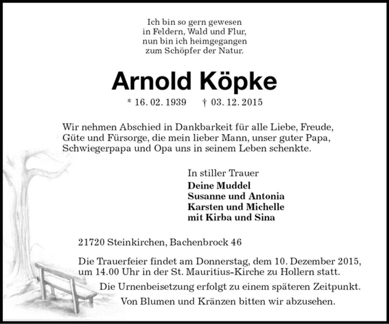 <p>Ich bin so gern gewesen<br />in Feldern, Wald und Flur,<br />nun bin ich heimgegangen<br />zum Schöpfer der Natur.<br />Arnold Köpke<br />* 16. 02. 1939 † 03. 12. 2015<br />Wir nehmen Abschied in Dankbarkeit für alle Liebe, Freude,<br />Güte und Fürsorge, die mein lieber Mann, unser guter Papa,<br />Schwiegerpapa und Opa uns in seinem Leben schenkte.<br />In stiller Trauer<br />Deine Muddel<br />Susanne und Antonia<br />Karsten und Michelle<br />mit Kirba und Sina<br />21720 Steinkirchen, Bachenbrock 46<br />Die Trauerfeier findet am Donnerstag, dem 10. Dezember 2015,<br />um 14.00 Uhr in der St. Mauritius-Kirche zu Hollern statt.<br />Die Urnenbeisetzung erfolgt zu einem späteren Zeitpunkt.<br />Von Blumen und Kränzen bitten wir abzusehen.</p>