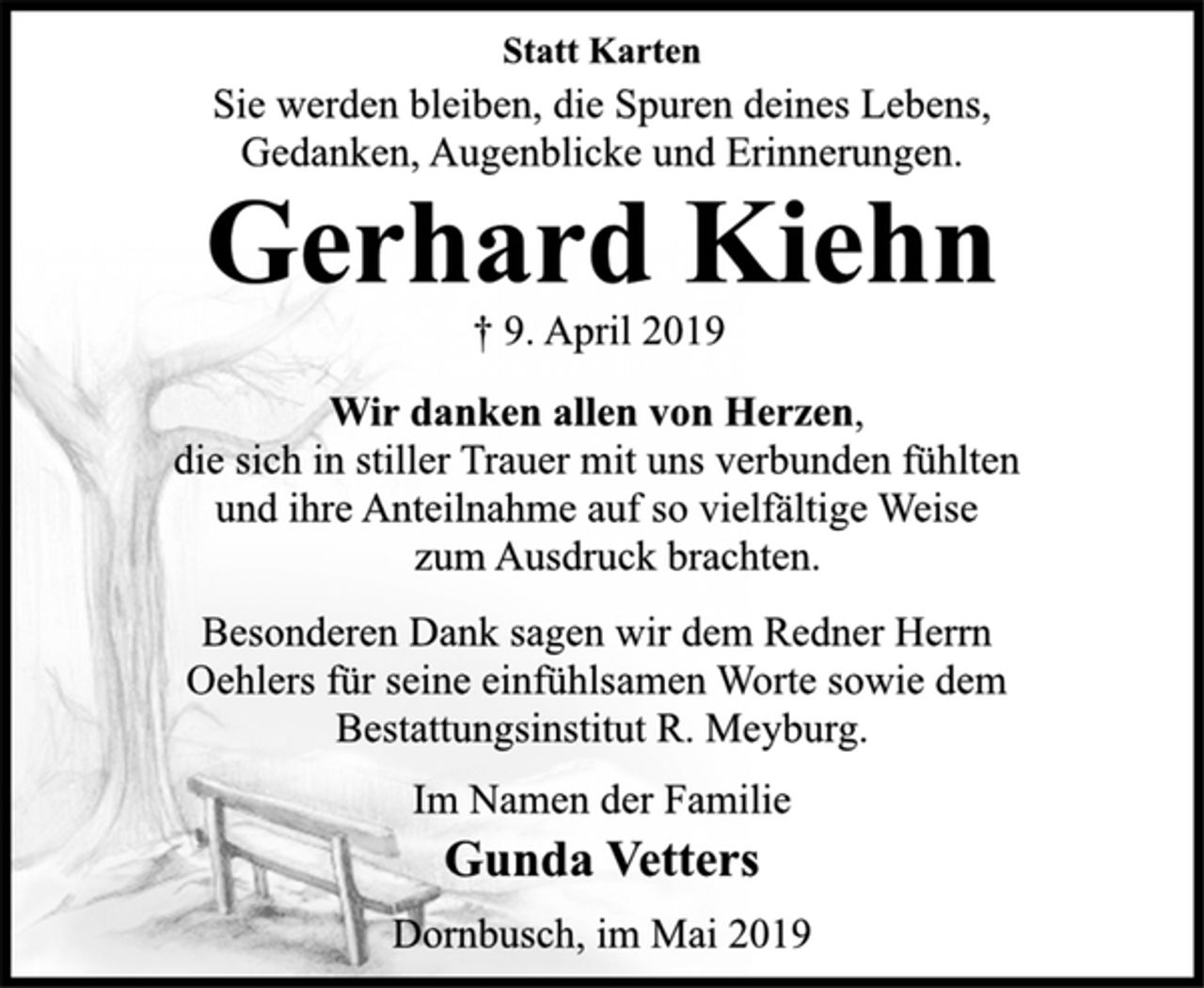 <p>Statt Karten<br />Sie werden bleiben, die Spuren deines Lebens,<br />Gedanken, Augenblicke und Erinnerungen<br />Gerhard Kiehn<br />† 9. April 2019<br />Wir danken allen von Herzen,<br />die sich in stiller Trauer mit uns verbunden fühlten<br />und ihre Anteilnahme auf so vielfältige Weise<br />zum Ausdruck brachten.<br />Besonderen Dank sagen wir dem Redner Herrn<br />Oehlers für seine einfühlsamen Worte sowie dem<br />Bestattungsinstitut R. Meyburg.<br />Im Namen der Familie<br />Gunda Vetters<br />Dornbusch, im Mai 2019</p>