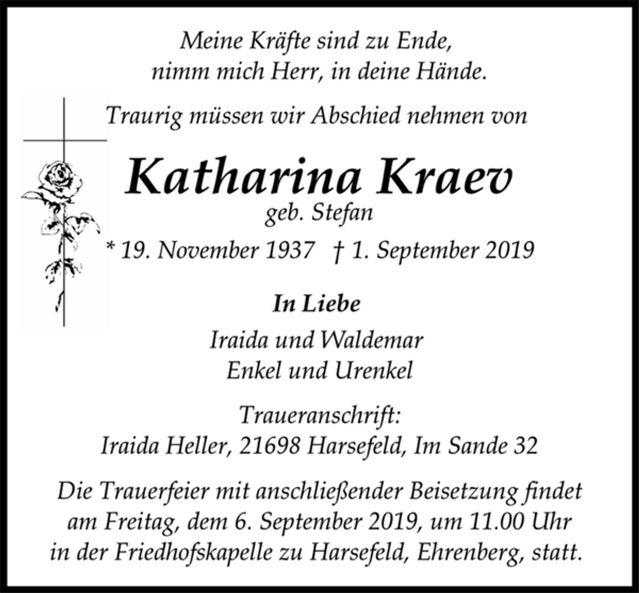 <p>Meine Kräfte sind zu Ende,<br />nimm mich Herr, in deine Hände.<br />Traurig müssen wir Abschied nehmen von<br />Katharina Kraev<br />geb. Stefan<br />* 19. November 1937 † 1. September 2019<br />In Liebe<br />Iraida und Waldemar<br />Enkel und Urenkel<br />Traueranschrift:<br />Iraida Heller, 21698 Harsefeld, Im Sande 32<br />Die Trauerfeier mit anschließender Beisetzung findet<br />am Freitag, dem 6. September 2019, um 11.00 Uhr<br />in der Friedhofskapelle zu Harsefeld, Ehrenberg, statt.</p>