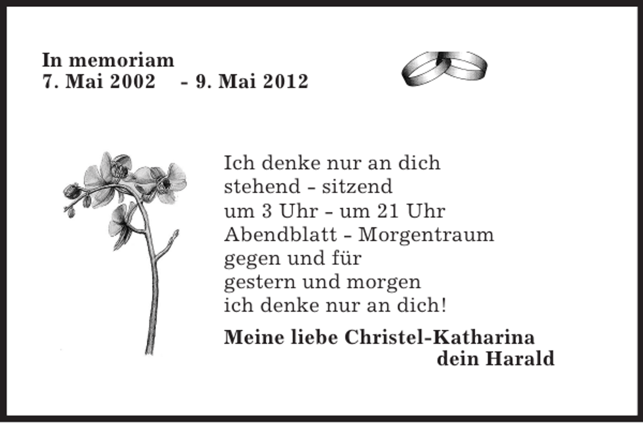 <p>In memoriam<br />7. Mai 2002 - 9. Mai 2012</p><p>Ich denke nur an dich<br />stehend - sitzend<br />um 3 Uhr - um 21 Uhr<br />Abendblatt - Morgentraum<br />gegen und für<br />gestern und morgen<br />ich denke nur an dich!<br />Meine liebe Christel-Katharina<br />dein Harald</p>