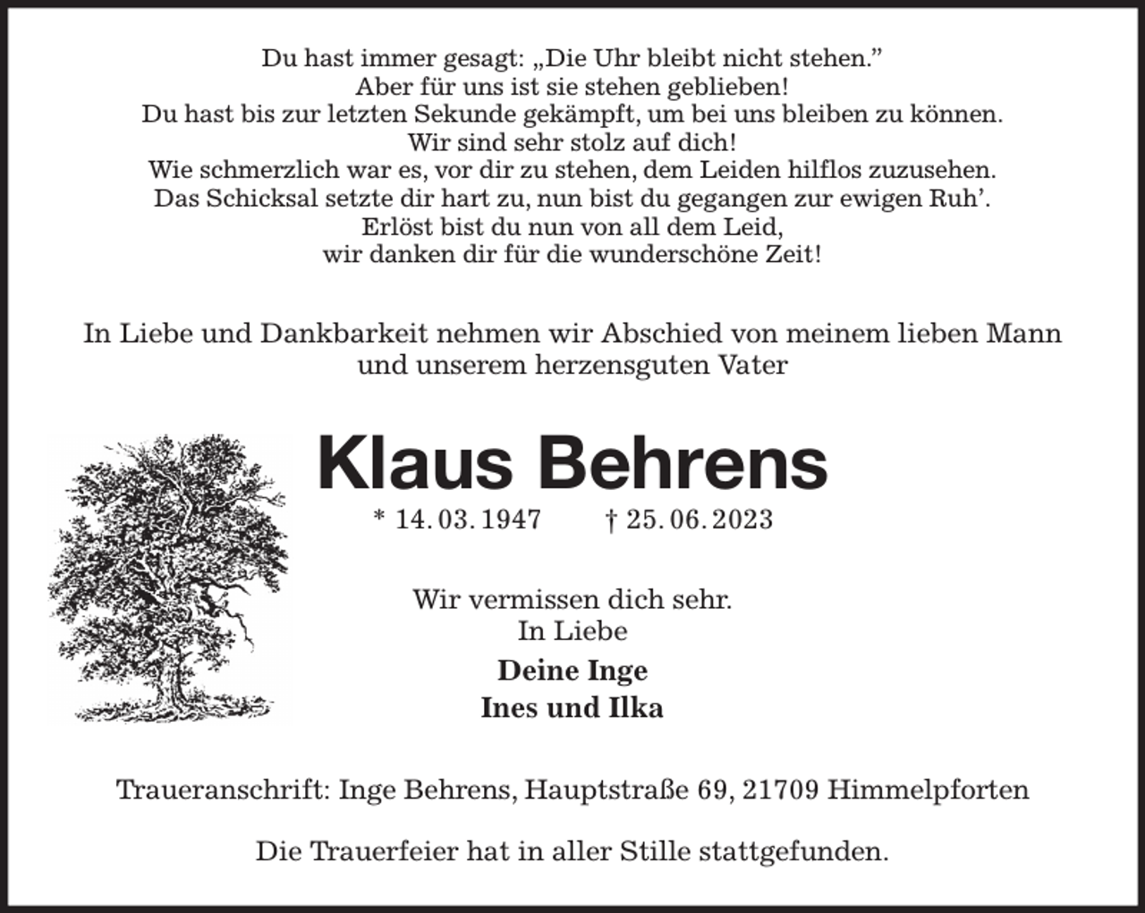 <p>Du hast immer gesagt: „Die Uhr bleibt nicht stehen.”<br />Aber für uns ist sie stehen geblieben!<br />Du hast bis zur letzten Sekunde gekämpft, um bei uns bleiben zu können.<br />Wir sind sehr stolz auf dich!<br />Wie schmerzlich war es, vor dir zu stehen, dem Leiden hilflos zuzusehen.<br />Das Schicksal setzte dir hart zu, nun bist du gegangen zur ewigen Ruh'.<br />Erlöst bist du nun von all dem Leid,<br />wir danken dir für die wunderschöne Zeit!<br />In Liebe und Dankbarkeit nehmen wir Abschied von meinem lieben Mann und unserem herzensguten Vater<br />Klaus Behrens<br />* 14. 03. 1947 † 25. 06. 2023<br />Wir vermissen dich sehr.<br />In Liebe<br />Deine Inge<br />Ines und Ilka<br />Traueranschrift: Inge Behrens, Hauptstraße 69, 21709 Himmelpforten</p><p>Die Trauerfeier hat in aller Stille stattgefunden.</p>