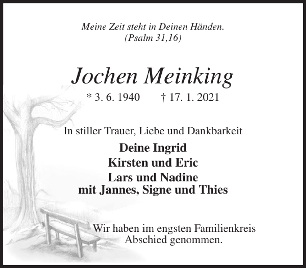 <p>Meine Zeit steht in Deinen Händen.<br />(Psalm 31,16)<br />Jochen Meinking<br />* 3. 6. 1940 † 17. 1. 2021<br />In stiller Trauer, Liebe und Dankbarkeit<br />Deine Ingrid<br />Kirsten und Eric<br />Lars und Nadine<br />mit Jannes, Signe und Thies<br />Wir haben im engsten Familienkreis<br />Abschied genommen.</p>