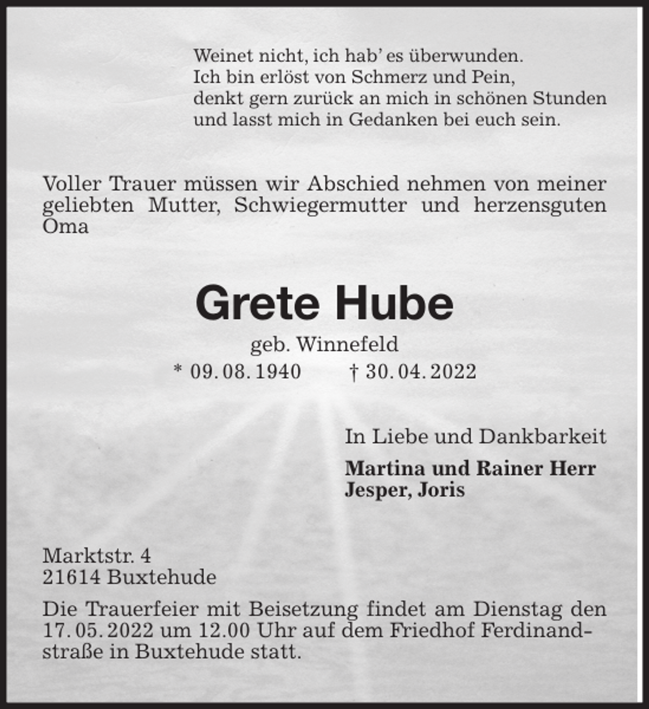 <p>Weinet nicht, ich hab' es überwunden.<br />Ich bin erlöst von Schmerz und Pein,<br />denkt gern zurück an mich in schönen Stunden<br />und lasst mich in Gedanken bei euch sein.<br />Voller Trauer müssen wir Abschied nehmen von meiner geliebten Mutter, Schwiegermutter und herzensguten Oma<br />Grete Hube<br />geb. Winnefeld<br />* 09. 08. 1940 † 30. 04. 2022<br />In Liebe und Dankbarkeit<br />Martina und Rainer Herr<br />Jesper, Joris<br />Marktstr. 4<br />21614 Buxtehude<br />Die Trauerfeier mit Beisetzung findet am Dienstag den 17. 05. 2022 um 12.00 Uhr auf dem Friedhof Ferdinand-<br />straße in Buxtehude statt.</p>