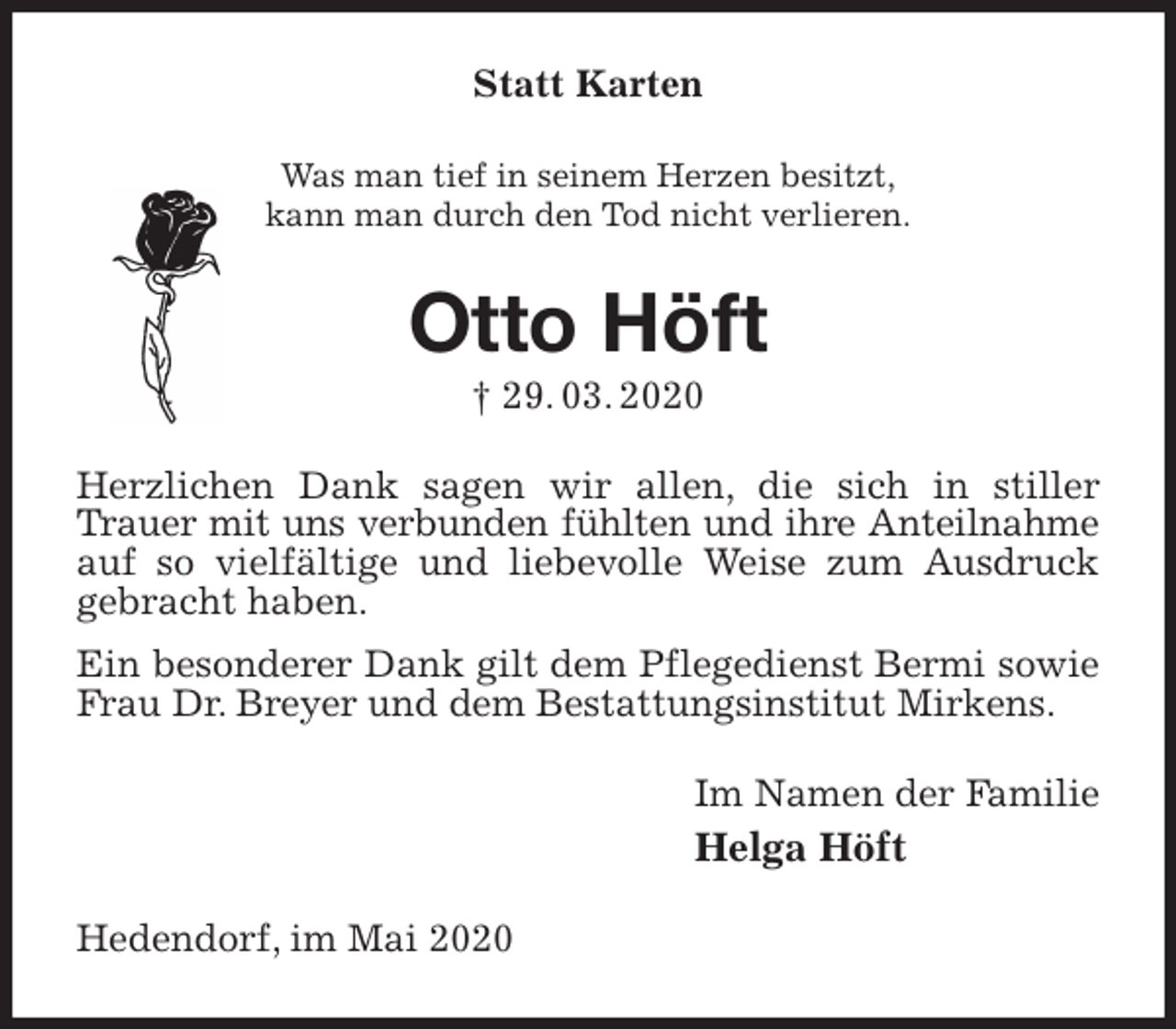 <p>Statt Karten<br />Was man tief in seinem Herzen besitzt,<br />kann man durch den Tod nicht verlieren.<br />Otto Höft<br />† 29. 03. 2020<br />Herzlichen Dank sagen wir allen, die sich in stiller Trauer mit uns verbunden fühlten und ihre Anteilnahme<br />auf so vielfältige und liebevolle Weise zum Ausdruck gebracht haben.<br />Ein besonderer Dank gilt dem Pflegedienst Bermi sowie Frau Dr. Breyer und dem Bestattungsinstitut Mirkens.<br />Im Namen der Familie<br />Helga Höft<br />Hedendorf, im Mai 2020</p>