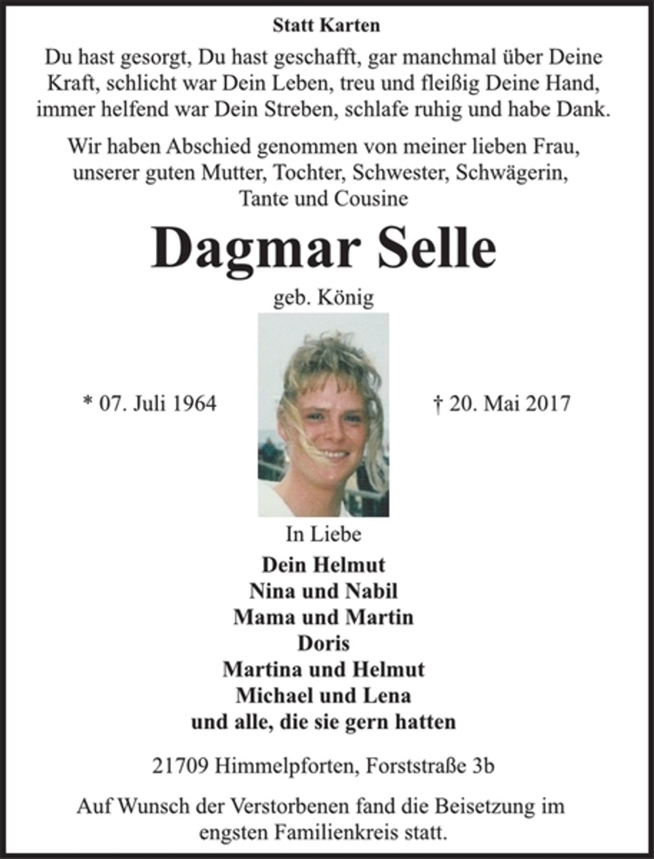 <p>Statt Karten<br />Du hast gesorgt, Du hast geschafft, gar manchmal über Deine<br />Kraft, schlicht war Dein Leben, treu und fleißig Deine Hand,<br />immer helfend war Dein Streben, schlafe ruhig und habe Dank.<br />Wir haben Abschied genommen von meiner lieben Frau,<br />unserer guten Mutter, Tochter, Schwester, Schwägerin,<br />Tante und Cousine<br />Dagmar Selle<br />geb. König<br />* 07. Juli 1964 † 20. Mai 2017<br />In Liebe<br />Dein Helmut<br />Nina und Nabil<br />Mama und Martin<br />Doris<br />Martina und Helmut<br />Michael und Lena<br />und alle, die sie gern hatten<br />21709 Himmelpforten, Forststraße 3b<br />Auf Wunsch der Verstorbenen fand die Beisetzung im<br />engsten Familienkreis statt.</p>
