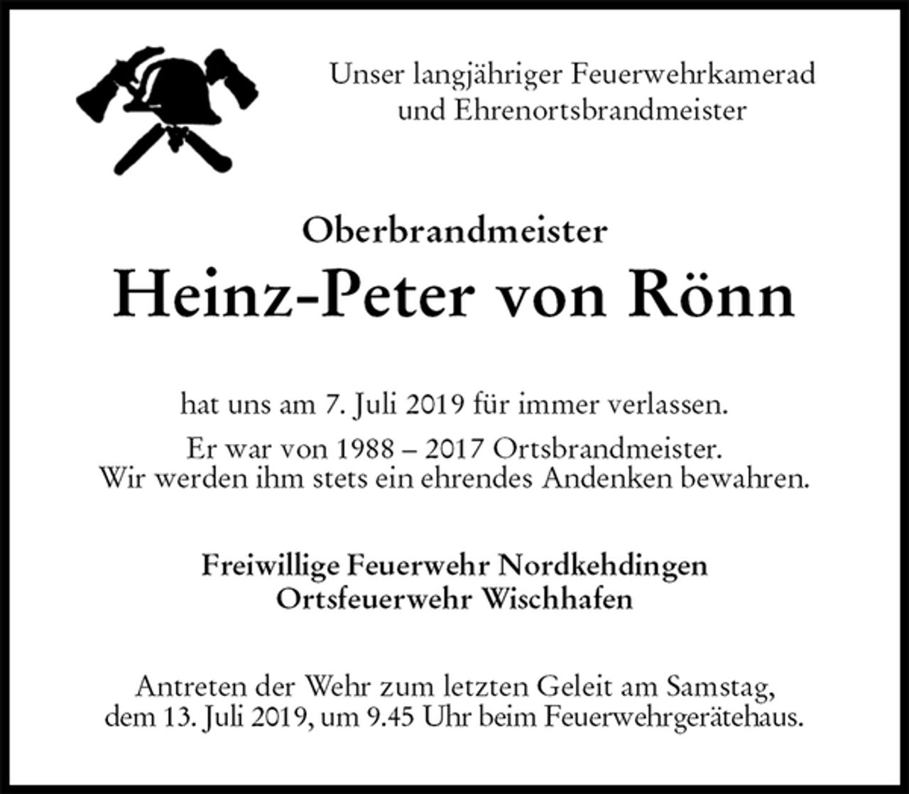 <p>Unser langjähriger Feuerwehrkamerad<br />und Ehrenortsbrandmeister<br />Oberbrandmeister<br />Heinz-Peter von Rönn<br />hat uns am 7. Juli 2019 für immer verlassen.<br />Er war von 1988 – 2017 Ortsbrandmeister.<br />Wir werden ihm stets ein ehrendes Andenken bewahren.<br />Freiwillige Feuerwehr Nordkehdingen<br />Ortsfeuerwehr Wischhafen<br />Antreten der Wehr zum letzten Geleit am Samstag,<br />dem 13. Juli 2019, um 9.45 Uhr beim Feuerwehrgerätehaus.</p>