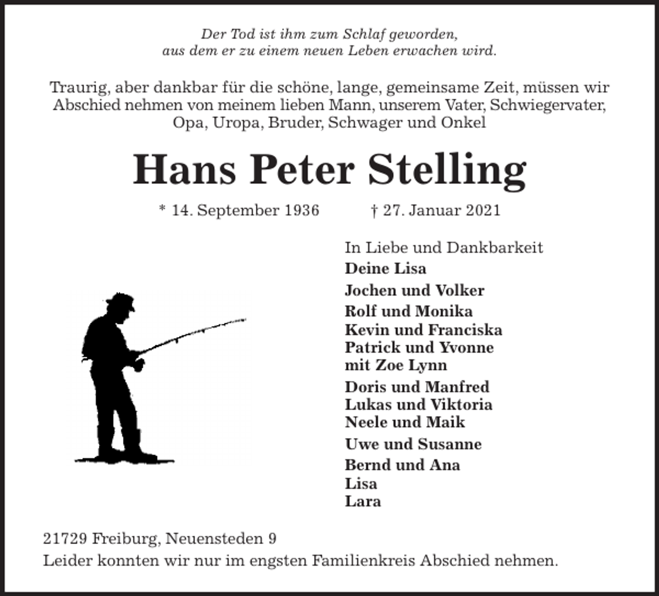 <p>Der Tod ist ihm zum Schlaf geworden,<br />aus dem er zu einem neuen Leben erwachen wird.<br />Traurig, aber dankbar für die schöne, lange, gemeinsame Zeit, müssen wir<br />Abschied nehmen von meinem lieben Mann, unserem Vater, Schwiegervater,<br />Opa, Uropa, Bruder, Schwager und Onkel<br />Hans Peter Stelling<br />* 14. September 1936 † 27. Januar 2021<br />In Liebe und Dankbarkeit<br />Deine Lisa<br />Jochen und Volker<br />Rolf und Monika<br />Kevin und Franciska<br />Patrick und Yvonne<br />mit Zoe Lynn<br />Doris und Manfred<br />Lukas und Viktoria<br />Neele und Maik<br />Uwe und Susanne<br />Bernd und Ana<br />Lisa<br />Lara<br />21729 Freiburg, Neuensteden 9<br />Leider konnten wir nur im engsten Familienkreis Abschied nehmen.</p>