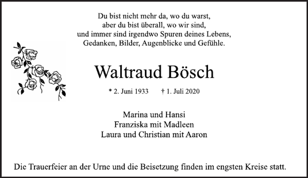 <p>Du bist nicht mehr da, wo du warst,<br />aber du bist überall, wo wir sind,<br />und immer sind irgendwo Spuren deines Lebens,<br />Gedanken, Bilder, Augenblicke und Gefühle.<br />Waltraud Bösch<br />* 2. Juni 1933 † 1. Juli 2020<br />Marina und Hansi<br />Franziska mit Madleen<br />Laura und Christian mit Aaron<br />Die Trauerfeier an der Urne und die Beisetzung finden im engsten Kreise statt.</p>