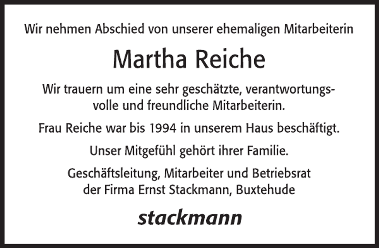 <p>Wir nehmen Abschied von unserer ehemaligen Mitarbeiterin<br />Martha Reiche<br />Wir trauern um eine sehr geschätzte, verantwortungsvolle und freundliche Mitarbeiterin.<br />Frau Reiche war bis 1994 in unserem Haus beschäftigt.<br />Unser Mitgefühl gehört ihrer Familie.<br />Geschäftsleitung, Mitarbeiter und Betriebsrat<br />der Firma Ernst Stackmann, Buxtehude</p>