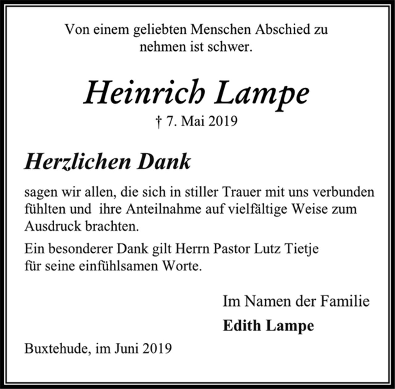 <p>Von einem geliebten Menschen Abschied zu<br />nehmen ist schwer.<br />Heinrich Lampe<br />† 7. Mai 2019<br />Herzlichen Dank<br />sagen wir allen, die sich in stiller Trauer mit uns verbunden<br />fühlten und ihre Anteilnahme auf vielfältige Weise zum<br />Ausdruck brachten.<br />Ein besonderer Dank gilt Herrn Pastor Lutz Tietje<br />für seine einfühlsamen Worte.<br />Im Namen der Familie<br />Edith Lampe<br />Buxtehude, im Juni 2019</p>