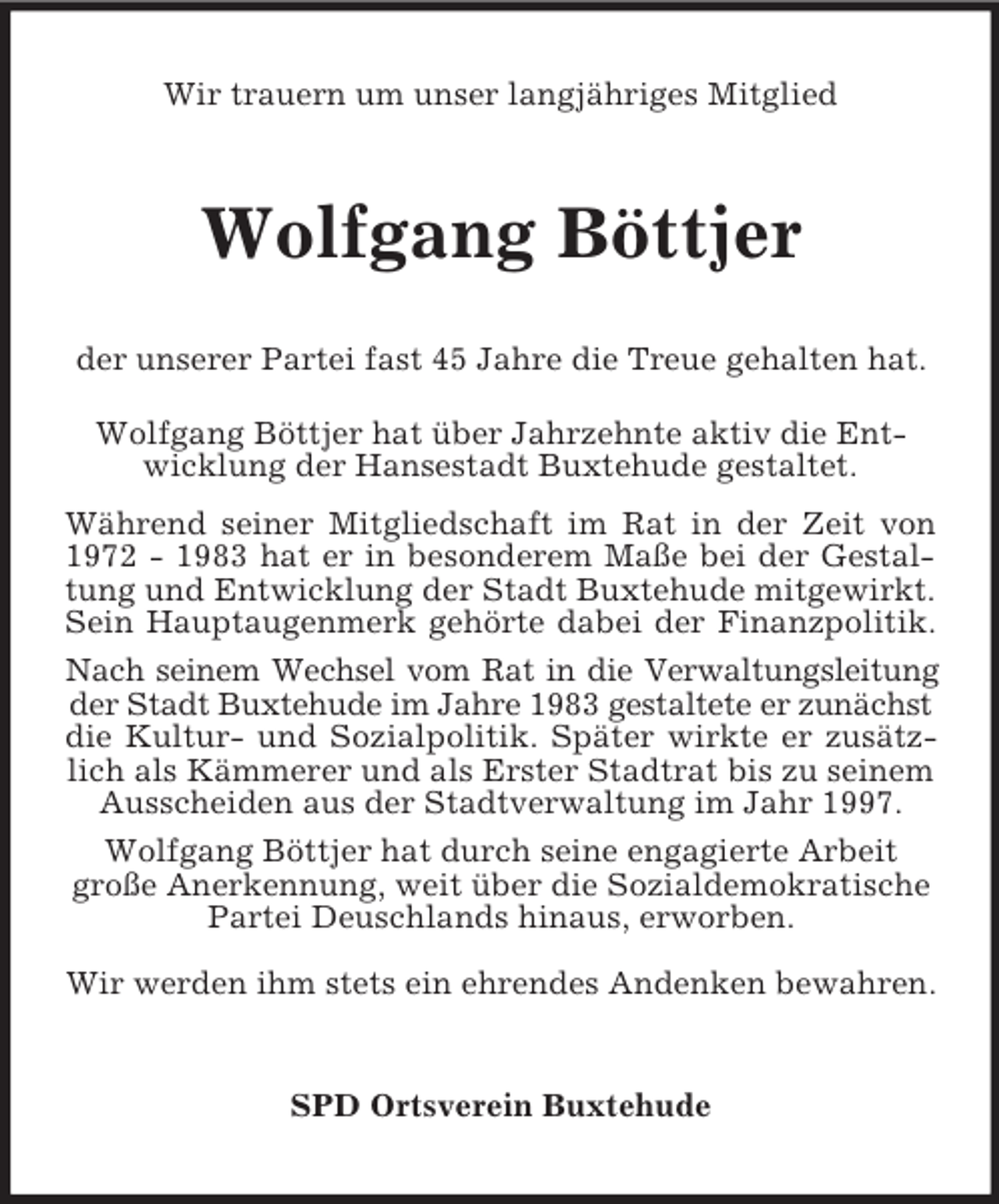 <p>Wir trauern um unser langjähriges Mitglied<br />Wolfgang Böttjer<br />der unserer Partei fast 45 Jahre die Treue gehalten hat.</p><p>Wolfgang Böttjer hat über Jahrzehnte aktiv die Entwicklung der Hansestadt Buxtehude gestaltet.<br />Während seiner Mitgliedschaft im Rat in der Zeit von<br />1972 - 1983 hat er in besonderem Maße bei der Gestal-<br />tung und Entwicklung der Stadt Buxtehude mitgewirkt.<br />Sein Hauptaugenmerk gehörte dabei der Finanzpolitik.<br />Nach seinem Wechsel vom Rat in die Verwaltungsleitung<br />der Stadt Buxtehude im Jahre 1983 gestaltete er zunächst<br />die Kultur- und Sozialpolitik. Später wirkte er zusätz-<br />lich als Kämmerer und als Erster Stadtrat bis zu seinem Ausscheiden aus der Stadtverwaltung im Jahr 1997.<br />Wolfgang Böttjer hat durch seine engagierte Arbeit<br />große Anerkennung, weit über die Sozialdemokratische Partei Deuschlands hinaus, erworben.<br />Wir werden ihm stets ein ehrendes Andenken bewahren.<br />SPD Ortsverein Buxtehude</p>