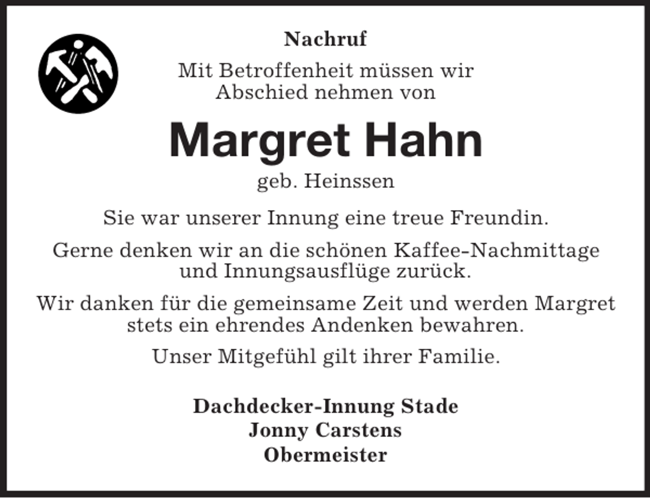 <p>Nachruf<br />Mit Betroffenheit müssen wir<br />Abschied nehmen von<br />Margret Hahn<br />geb. Heinssen<br />Sie war unserer Innung eine treue Freundin.<br />Gerne denken wir an die schönen Kaffee-Nachmittage<br />und Innungsausflüge zurück.<br />Wir danken für die gemeinsame Zeit und werden Margret stets ein ehrendes Andenken bewahren.<br />Unser Mitgefühl gilt ihrer Familie.<br />Dachdecker-Innung Stade<br />Jonny Carstens<br />Obermeister</p>