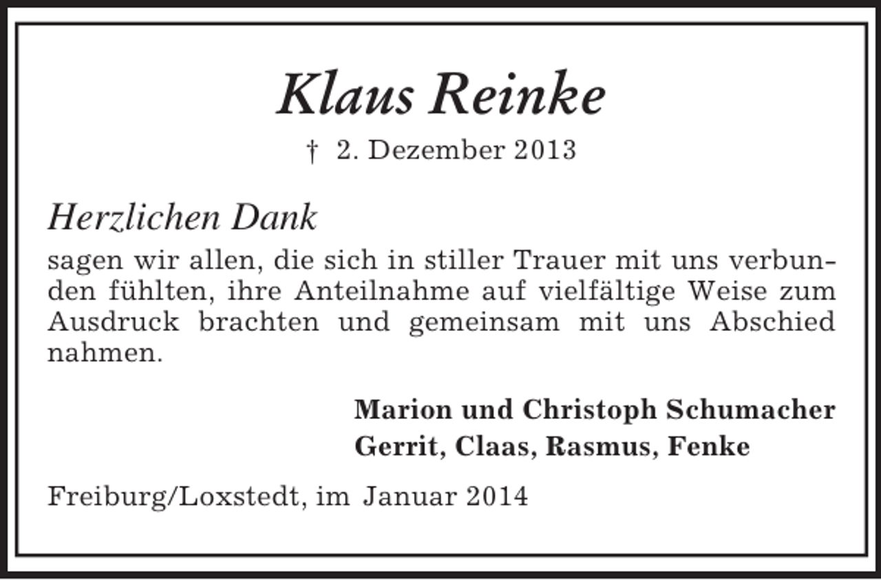 <p>Klaus Reinke<br />† 2. Dezember 2013<br />Herzlichen Dank<br />sagen wir allen, die sich in stiller Trauer mit uns verbunden fühlten, ihre Anteilnahme auf vielfältige Weise zum Ausdruck brachten und gemeinsam mit uns Abschied nahmen.<br />Marion und Christoph Schumacher<br />Gerrit, Claas, Rasmus, Fenke<br />Freiburg/Loxstedt, im Januar 2014</p>
