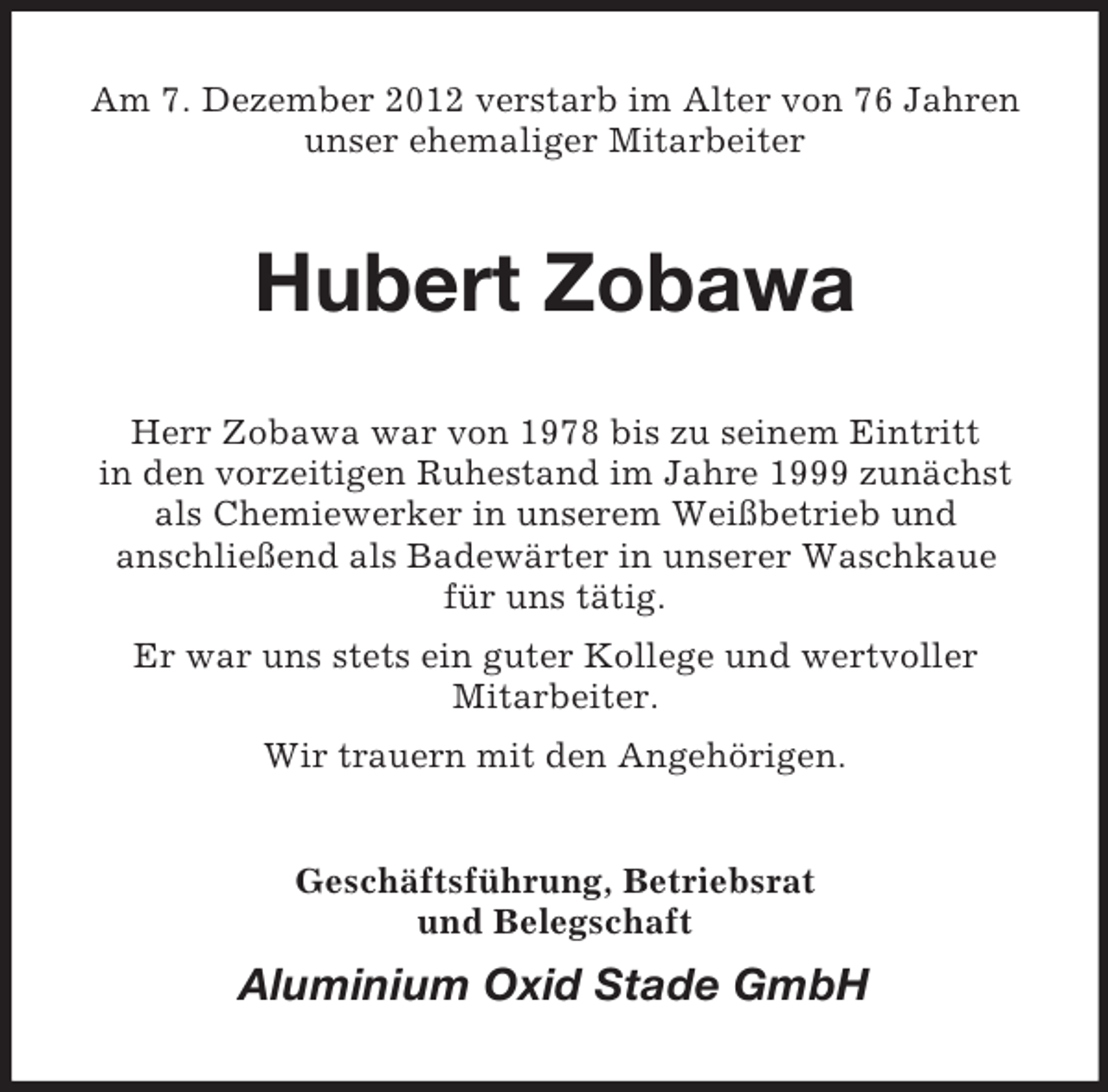 <p>Am 7. Dezember 2012 verstarb im Alter von 76 Jahren<br />unser ehemaliger Mitarbeiter</p><p>Hubert Zobawa<br />Herr Zobawa war von 1978 bis zu seinem Eintritt<br />in den vorzeitigen Ruhestand im Jahre 1999 zunächst<br />als Chemiewerker in unserem Weißbetrieb und<br />anschließend als Badewärter in unserer Waschkaue<br />für uns tätig.<br />Er war uns stets ein guter Kollege und wertvoller<br />Mitarbeiter.<br />Wir trauern mit den Angehörigen.<br />Geschäftsführung, Betriebsrat<br />und Belegschaft</p><p>Aluminium Oxid Stade GmbH</p>