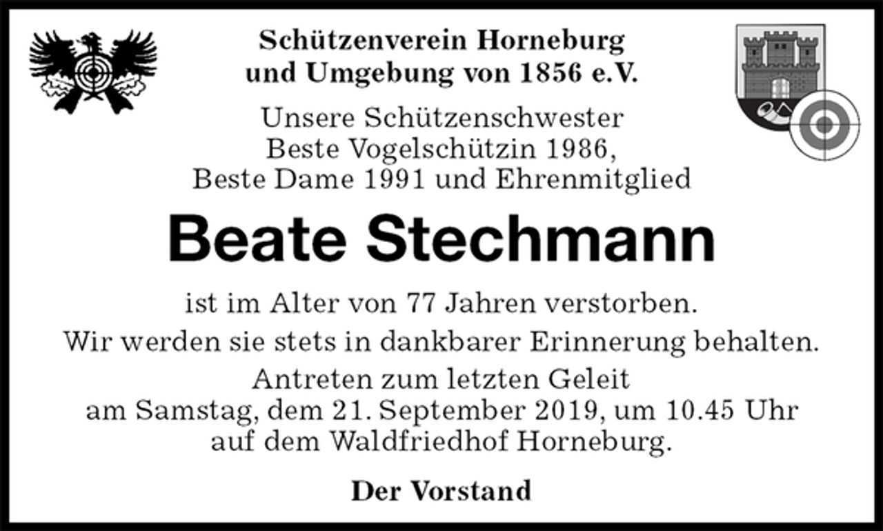 <p>Schützenverein Horneburg<br />und Umgebung von 1856 e.V.<br />Unsere Schützenschwester<br />Beste Vogelschützin 1986,<br />Beste Dame 1991 und Ehrenmitglied<br />Beate Stechmann<br />Der Vorstand<br />ist im Alter von 77 Jahren verstorben.<br />Wir werden sie stets in dankbarer Erinnerung behalten.<br />Antreten zum letzten Geleit<br />am Samstag, dem 21. September 2019, um 10.45 Uhr<br />auf dem Waldfriedhof Horneburg.</p>
