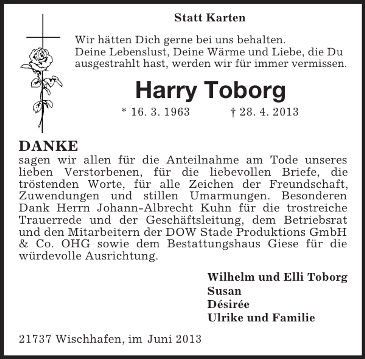 <p>Statt Karten<br />Wir hätten Dich gerne bei uns behalten.<br />Deine Lebenslust, Deine Wärme und Liebe, die Du<br />ausgestrahlt hast, werden wir für immer vermissen.</p><p>Harry Toborg<br />* 16. 3. 1963</p><p>† 28. 4. 2013</p><p>DANKE<br />sagen wir allen für die Anteilnahme am Tode unseres<br />lieben Verstorbenen, für die liebevollen Briefe, die<br />tröstenden Worte, für alle Zeichen der Freundschaft,<br />Zuwendungen und stillen Umarmungen. Besonderen<br />Dank Herrn Johann-Albrecht Kuhn für die trostreiche<br />Trauerrede und der Geschäftsleitung, dem Betriebsrat<br />und den Mitarbeitern der DOW Stade Produktions GmbH<br />&amp; Co. OHG sowie dem Bestattungshaus Giese für die<br />würdevolle Ausrichtung.<br />Wilhelm und Elli Toborg<br />Susan<br />Désirée<br />Ulrike und Familie<br />21737 Wischhafen, im Juni 2013</p>