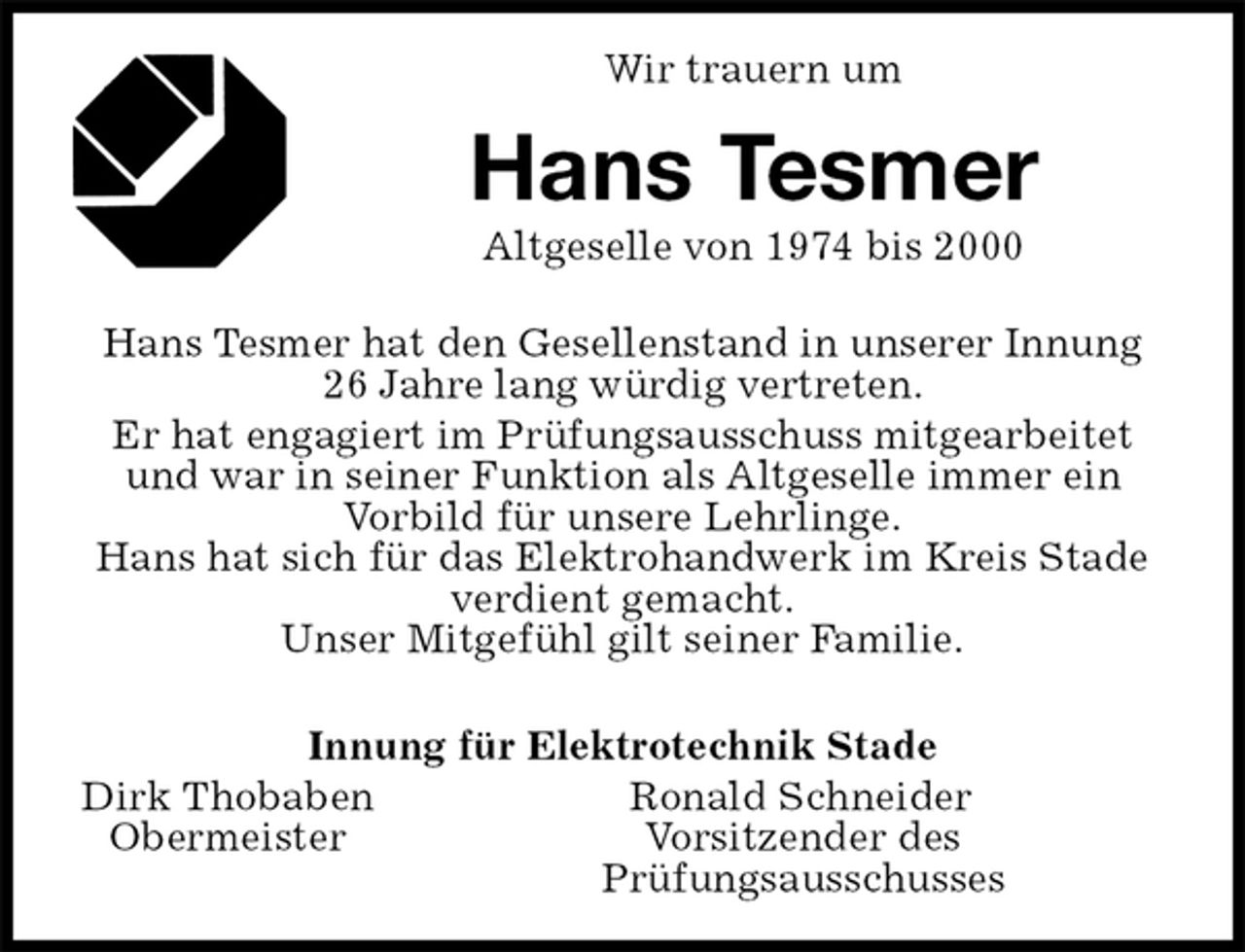 <p>Wir trauern um<br />Hans Tesmer<br />Altgeselle von 1974 bis 2000<br />Hans Tesmer hat den Gesellenstand in unserer Innung 26 Jahre lang würdig vertreten.<br />Er hat engagiert im Prüfungsausschuss mitgearbeitet und war in seiner Funktion als Altgeselle immer ein Vorbild für unsere Lehrlinge.<br />Hans hat sich für das Elektrohandwerk im Kreis Stade verdient gemacht.<br />Unser Mitgefühl gilt seiner Familie.</p>
<p>Innung für Elektrotechnik Stade<br />Dirk Thobaben Ronald Schneider<br />Obermeister Vorsitzender des<br />Prüfungsausschusses</p>