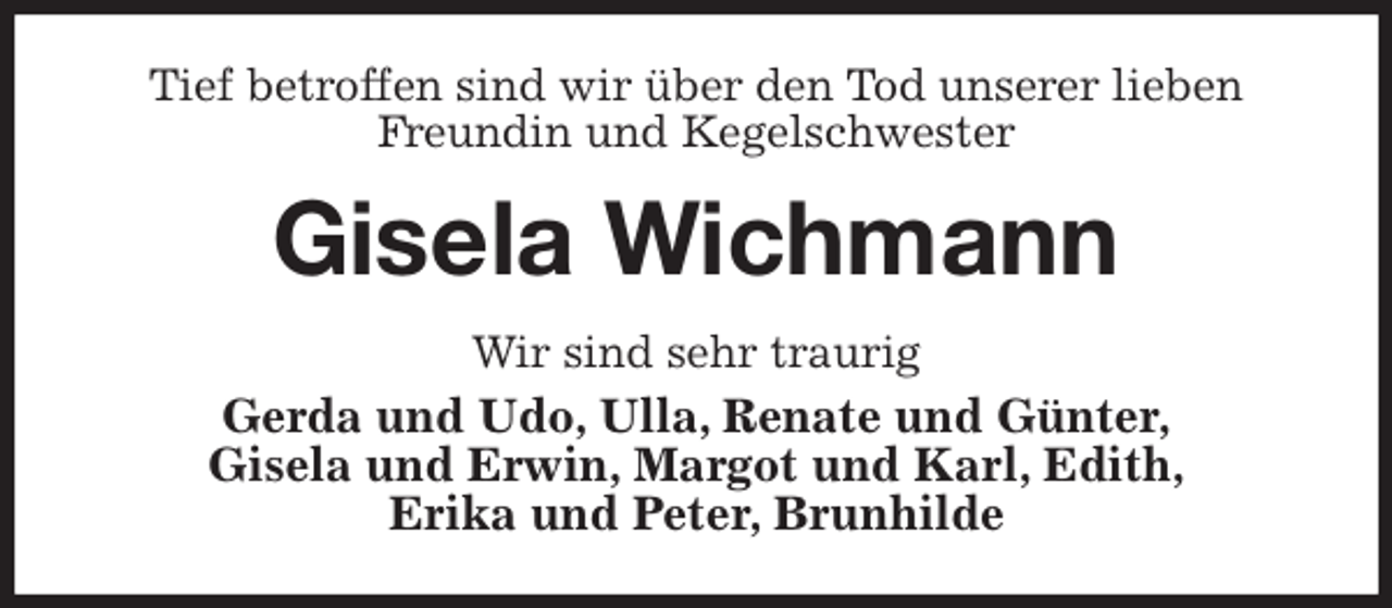 <p>Tief betroffen sind wir über den Tod unserer lieben Freundin und Kegelschwester<br />Gisela Wichmann<br />Wir sind sehr traurig<br />Gerda und Udo, Ulla, Renate und Günter,<br />Gisela und Erwin, Margot und Karl, Edith,<br />Erika und Peter, Brunhilde</p>