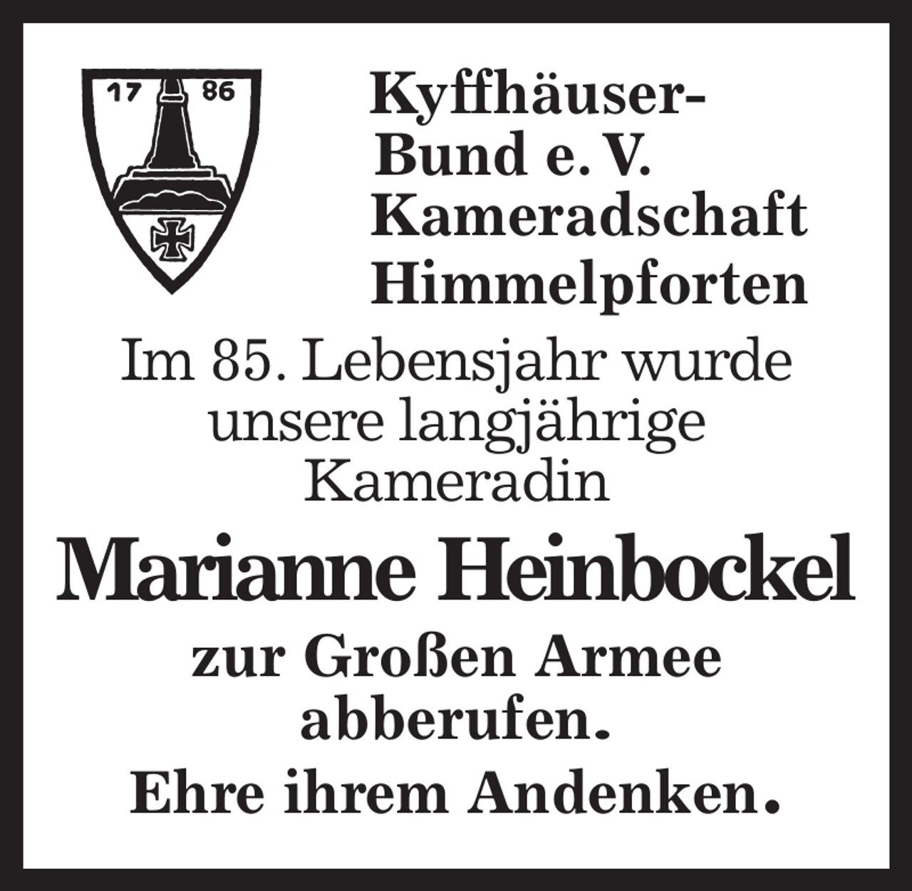 <p>Kyffhäuser-<br />Bund e. V.<br />Kameradschaft<br />Himmelpforten<br />Im 85. Lebensjahr wurde<br />unsere langjährige<br />Kameradin<br />Marianne Heinbockel<br />zur Großen Armee<br />abberufen.<br />Ehre ihrem Andenken.</p>