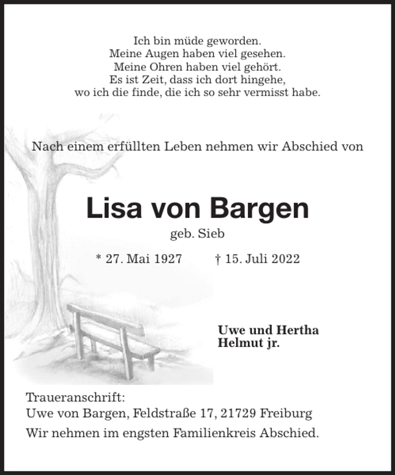 <p>Ich bin müde geworden.<br />Meine Augen haben viel gesehen.<br />Meine Ohren haben viel gehört.<br />Es ist Zeit, dass ich dort hingehe,<br />wo ich die finde, die ich so sehr vermisst habe.<br />Nach einem erfüllten Leben nehmen wir Abschied von<br />Lisa von Bargen<br />geb. Sieb<br />* 27. Mai 1927 † 15. Juli 2022</p><p>Uwe und Hertha<br />Helmut jr.<br />Traueranschrift:<br />Uwe von Bargen, Feldstraße 17, 21729 Freiburg<br />Wir nehmen im engsten Familienkreis Abschied.</p>
