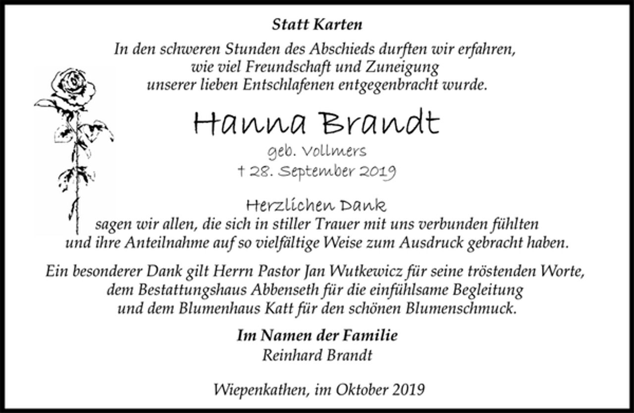 <p>Statt Karten<br />In den schweren Stunden des Abschieds durften wir erfahren,<br />wie viel Freundschaft und Zuneigung unserer lieben Entschlafenen entgegenbracht wurde.<br />Hanna Brandt<br />geb. Vollmers<br />† 28. September 2019<br />Herzlichen Dank<br />sagen wir allen, die sich in stiller Trauer mit uns verbunden fühlten<br />und ihre Anteilnahme auf so vielfältige Weise zum Ausdruck gebracht haben.<br />Ein besonderer Dank gilt Herrn Pastor Jan Wutkewicz für seine tröstenden Worte, dem Bestattungshaus Abbenseth für die einfühlsame Begleitung und dem Blumenhaus Katt für den schönen Blumenschmuck.<br />Im Namen der Familie<br />Reinhard Brandt<br />Wiepenkathen, im Oktober 2019</p>