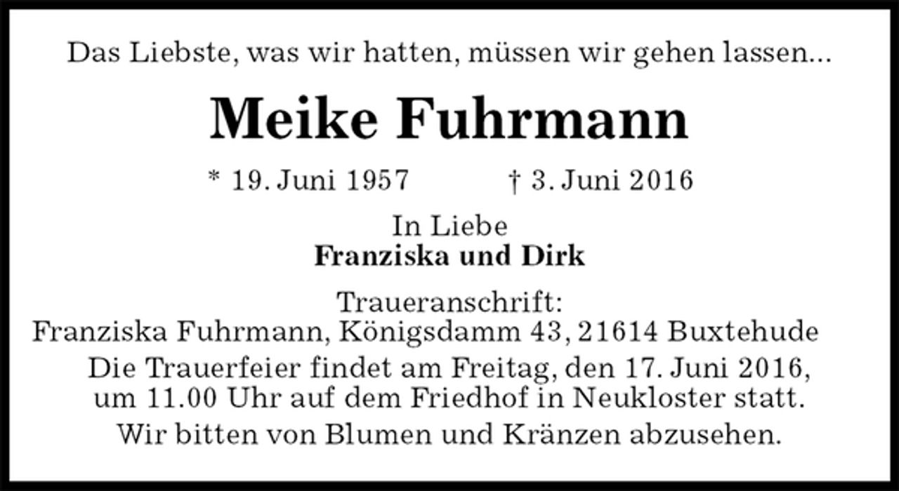 <p>Das Liebste, was wir hatten, müssen wir gehen lassen...<br />Meike Fuhrmann<br />* 19. Juni 1957 † 3. Juni 2016<br />In Liebe<br />Franziska und Dirk<br />Traueranschrift:<br />Franziska Fuhrmann, Königsdamm 43, 21614 Buxtehude<br />Die Trauerfeier findet am Freitag, den 17. Juni 2016,<br />um 11.00 Uhr auf dem Friedhof in Neukloster statt.<br />Wir bitten von Blumen und Kränzen abzusehen.</p>