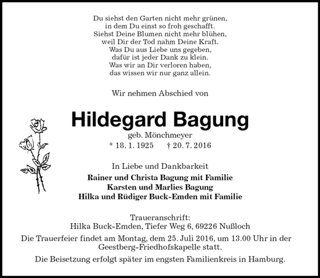 <p>Du siehst den Garten nicht mehr grünen,<br />in dem Du einst so froh geschafft.<br />Siehst Deine Blumen nicht mehr blühen,<br />weil Dir der Tod nahm Deine Kraft.<br />Was Du aus Liebe uns gegeben,<br />dafür ist jeder Dank zu klein.<br />Was wir an Dir verloren haben,<br />das wissen wir nur ganz allein.<br />Wir nehmen Abschied von<br />Hildegard Bagung<br />geb. Mönchmeyer<br />* 18. 1. 1925 † 20. 7. 2016<br />In Liebe und Dankbarkeit<br />Rainer und Christa Bagung mit Familie<br />Karsten und Marlies Bagung<br />Hilka und Rüdiger Buck-Emden mit Familie<br />Traueranschrift:<br />Hilka Buck-Emden, Tiefer Weg 6, 69226 Nußloch<br />Die Trauerfeier findet am Montag, dem 25. Juli 2016, um 13.00 Uhr in der Geestberg-Friedhofskapelle statt.<br />Die Beisetzung erfolgt später im engsten Familienkreis in Hamburg.</p>