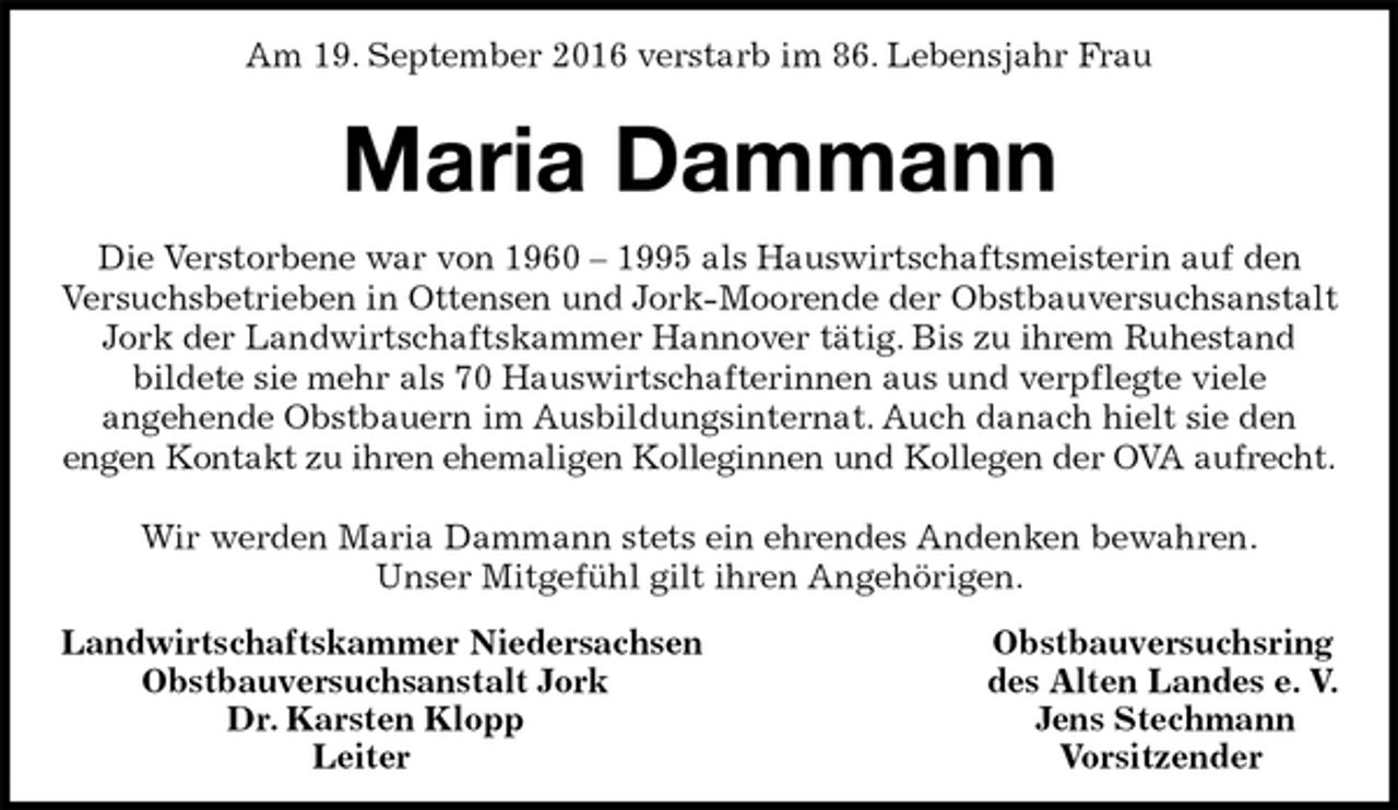 <p>Am 19. September 2016 verstarb im 86. Lebensjahr Frau</p><p>Maria Dammann<br />Die Verstorbene war von 1960 – 1995 als Hauswirtschaftsmeisterin auf den Versuchsbetrieben in Ottensen und Jork-Moorende der Obstbauversuchsanstalt Jork der Landwirtschaftskammer Hannover tätig. Bis zu ihrem Ruhestand<br />bildete sie mehr als 70 Hauswirtschafterinnen aus und verpflegte viele<br />angehende Obstbauern im Ausbildungsinternat. Auch danach hielt sie den<br />engen Kontakt zu ihren ehemaligen Kolleginnen und Kollegen der OVA aufrecht.</p><p>Wir werden Maria Dammann stets ein ehrendes Andenken bewahren.<br />Unser Mitgefühl gilt ihren Angehörigen.<br />Landwirtschaftskammer Niedersachsen Obstbauversuchsring<br />Obstbauversuchsanstalt Jork des Alten Landes e. V.<br />Dr. Karsten Klopp Jens Stechmann<br />Leiter Vorsitzender</p>