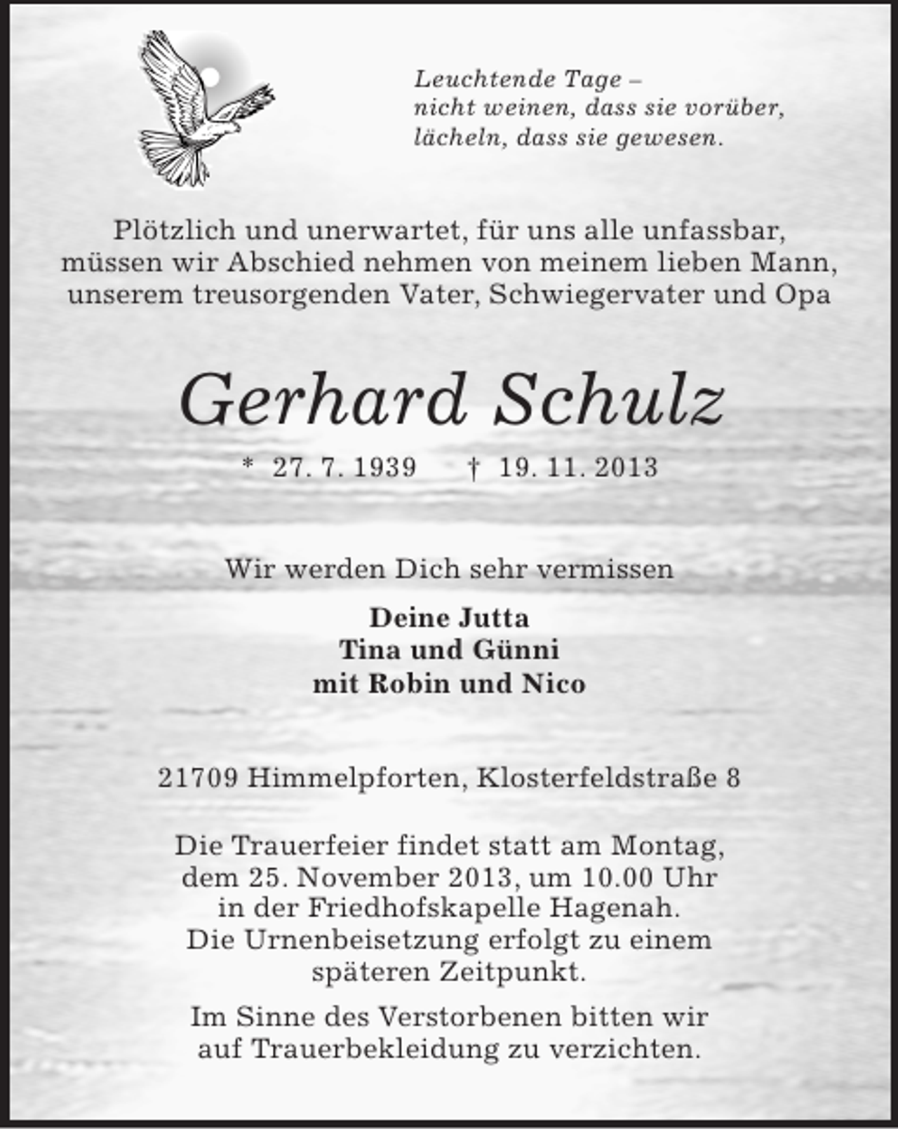 <p>Leuchtende Tage –<br />nicht weinen, dass sie vorüber,<br />lächeln, dass sie gewesen.</p><p>Plötzlich und unerwartet, für uns alle unfassbar,<br />müssen wir Abschied nehmen von meinem lieben Mann,<br />unserem treusorgenden Vater, Schwiegervater und Opa</p><p>Gerhard Schulz<br />* 27. 7. 1939</p><p>† 19. 11. 2013</p><p>Wir werden Dich sehr vermissen<br />Deine Jutta<br />Tina und Günni<br />mit Robin und Nico<br />21709 Himmelpforten, Klosterfeldstraße 8<br />Die Trauerfeier findet statt am Montag,<br />dem 25. November 2013, um 10.00 Uhr<br />in der Friedhofskapelle Hagenah.<br />Die Urnenbeisetzung erfolgt zu einem<br />späteren Zeitpunkt.<br />Im Sinne des Verstorbenen bitten wir<br />auf Trauerbekleidung zu verzichten.</p>