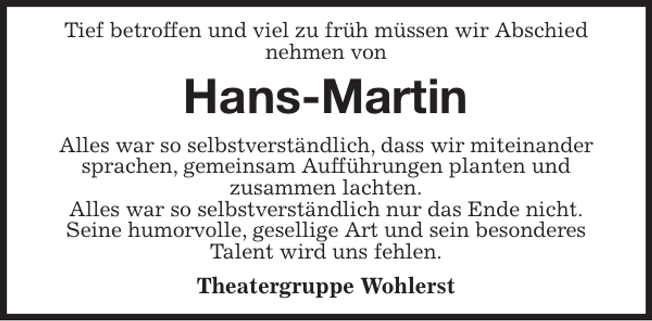 <p>Tief betroffen und viel zu früh müssen wir Abschied nehmen von<br />Hans-Martin<br />Alles war so selbstverständlich, dass wir miteinander sprachen, gemeinsam Aufführungen planten und<br />zusammen lachten.<br />Alles war so selbstverständlich nur das Ende nicht.<br />Seine humorvolle, gesellige Art und sein besonderes<br />Talent wird uns fehlen.<br />Theatergruppe Wohlerst</p>