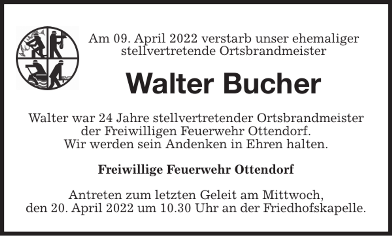 <p>Am 09. April 2022 verstarb unser ehemaliger<br />stellvertretende Ortsbrandmeister<br />Walter Bucher<br />Walter war 24 Jahre stellvertretender Ortsbrandmeister der Freiwilligen Feuerwehr Ottendorf.<br />Wir werden sein Andenken in Ehren halten.</p>
<p>Freiwillige Feuerwehr Ottendorf</p>
<p>Antreten zum letzten Geleit am Mittwoch,<br />den 20. April 2022 um 10.30 Uhr an der Friedhofskapelle.</p>