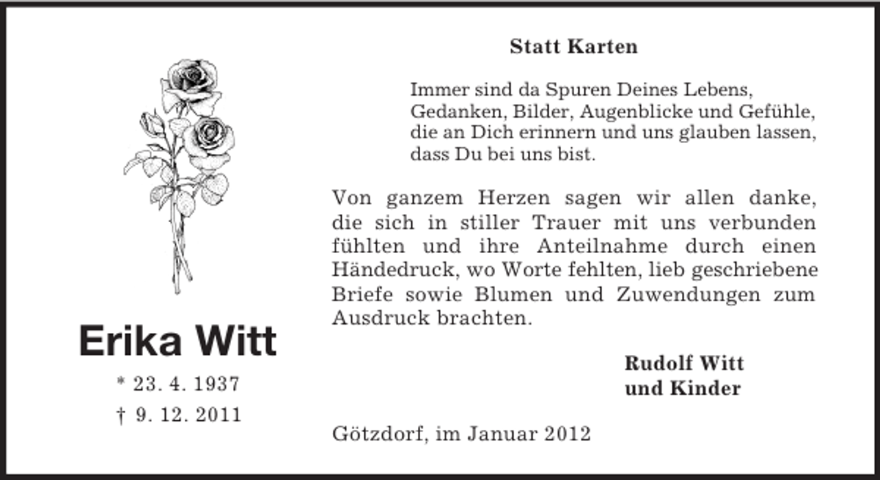 <p>Erika Witt<br />* 23. 4. 1937<br />† 9. 12. 2011<br />Statt Karten<br />Immer sind da Spuren Deines Lebens,<br />Gedanken, Bilder, Augenblicke und Gefühle,<br />die an Dich erinnern und uns glauben lassen,<br />dass Du bei uns bist.<br />Von ganzem Herzen sagen wir allen danke,<br />die sich in stiller Trauer mit uns verbunden fühlten und ihre Anteilnahme durch einen Händedruck, wo Worte fehlten, lieb geschriebene Briefe sowie Blumen und Zuwendungen zum Ausdruck brachten.<br />Rudolf Witt<br />und Kinder<br />Götzdorf, im Januar 2012</p>