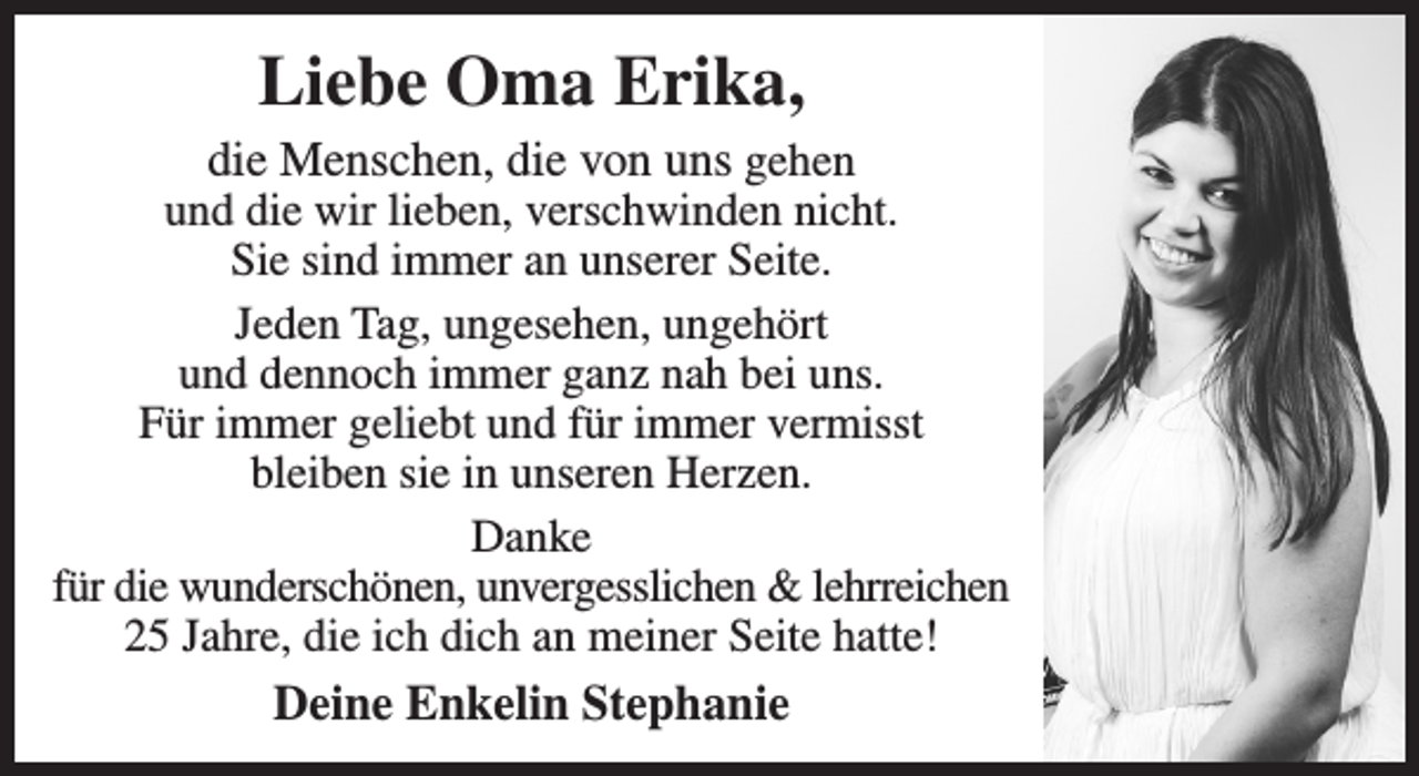 <p>Liebe Oma Erika,<br />die Menschen, die von uns gehen und die wir lieben, verschwinden nicht.<br />Sie sind immer an unserer Seite.<br />Jeden Tag, ungesehen, ungehört und dennoch immer ganz nah bei uns.<br />Für immer geliebt und für immer vermisst bleiben sie in unseren Herzen.</p>
<p>Danke für die wunderschönen, unvergesslichen &amp; lehrreichen 25 Jahre die ich dich an meiner Seite hatte!</p>
<p>Stephanie</p>