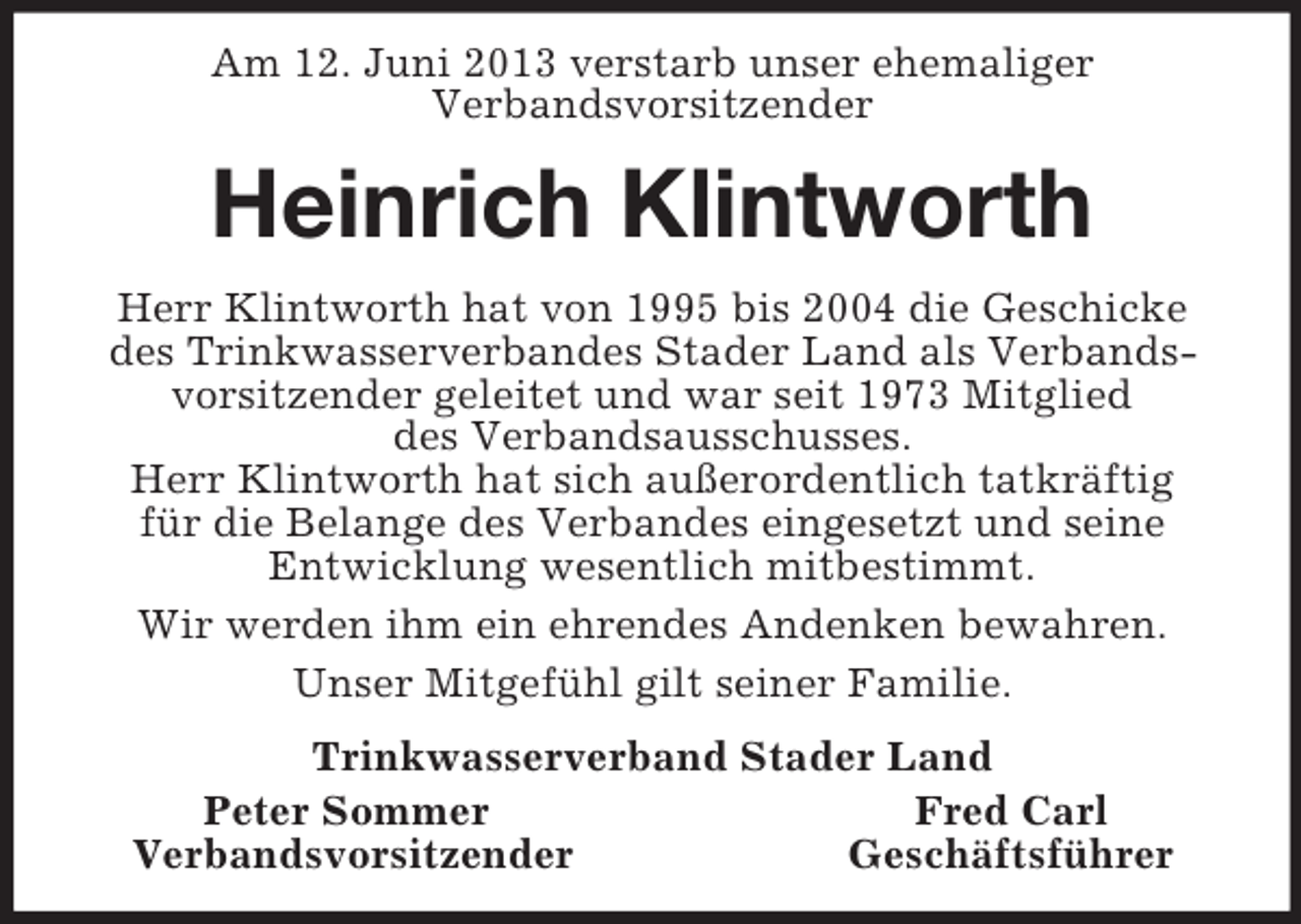 <p>Am 12. Juni 2013 verstarb unser ehemaliger<br />Verbandsvorsitzender<br />Heinrich Klintworth<br />Herr Klintworth hat von 1995 bis 2004 die Geschicke des Trinkwasserverbandes Stader Land als Verbandsvorsitzender geleitet und war seit 1973 Mitglied<br />des Verbandsausschusses.<br />Herr Klintworth hat sich außerordentlich tatkräftig<br />für die Belange des Verbandes eingesetzt und seine<br />Entwicklung wesentlich mitbestimmt.<br />Wir werden ihm ein ehrendes Andenken bewahren.<br />Unser Mitgefühl gilt seiner Familie.<br />Trinkwasserverband Stader Land<br />Peter Sommer Fred Carl<br />Verbandsvorsitzender Geschäftsführer</p>