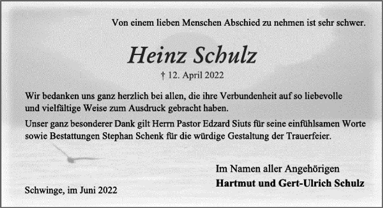 <p>Von einem lieben Menschen Abschied zu nehmen ist sehr schwer.<br />Heinz Schulz<br />† 12. April 2022<br />Im Namen aller Angehörigen:<br />Hartmut und Gert-Ulrich Schulz<br />Wir bedanken uns ganz herzlich bei allen, die ihre Verbundenheit auf so liebevolle und vielfältige Weise zum Ausdruck gebracht haben.<br />Unser ganz besonderer Dank gilt Herrn Pastor Edzard Siuts für seine einfühlsamen Worte sowie Bestattungen Stephan Schenk für die würdige Gestaltung der Trauerfeier.<br />Im Namen aller Angehörigen:<br />Hartmut und Gert-Ulrich Schulz<br />Schwinge, im Juni 2022</p>